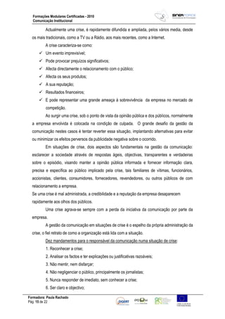 Formadora: Paula Rachado
Pág: 15 de 22
Formações Modulares Certificadas - 2010
Comunicação Institucional
Actualmente uma crise, é rapidamente difundida e ampliada, pelos vários media, desde
os mais tradicionais, como a TV ou a Rádio, aos mais recentes, como a Internet.
A crise caracteriza-se como:
 Um evento imprevisível;
 Pode provocar prejuízos significativos;
 Afecta directamente o relacionamento com o público;
 Afecta os seus produtos;
 A sua reputação;
 Resultados financeiros;
 E pode representar uma grande ameaça à sobrevivência da empresa no mercado de
competição.
Ao surgir uma crise, sob o ponto de vista da opinião pública e dos públicos, normalmente
a empresa envolvida é colocada na condição de culpada. O grande desafio da gestão da
comunicação nestes casos é tentar reverter essa situação, implantando alternativas para evitar
ou minimizar os efeitos perversos da publicidade negativa sobre o ocorrido.
Em situações de crise, dois aspectos são fundamentais na gestão da comunicação:
esclarecer a sociedade através de respostas ágeis, objectivas, transparentes e verdadeiras
sobre o episódio, visando manter a opinião pública informada e fornecer informação clara,
precisa e específica ao público implicado pela crise, tais familiares de vítimas, funcionários,
accionistas, clientes, consumidores, fornecedores, revendedores, ou outros públicos de com
relacionamento a empresa.
Se uma crise é mal administrada, a credibilidade e a reputação da empresa desaparecem
rapidamente aos olhos dos públicos.
Uma crise agrava-se sempre com a perda da iniciativa da comunicação por parte da
empresa.
A gestão da comunicação em situações de crise é o espelho da própria administração da
crise, o fiel retrato de como a organização está lida com a situação.
Dez mandamentos para o responsável da comunicação numa situação de crise:
1. Reconhecer a crise;
2. Analisar os factos e ter explicações ou justificativas razoáveis;
3. Não mentir, nem disfarçar;
4. Não negligenciar o público, principalmente os jornalistas;
5. Nunca responder de imediato, sem conhecer a crise;
6. Ser claro e objectivo;
 