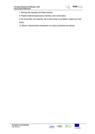 Formadora: Paula Rachado
Pág: 16 de 22
Formações Modulares Certificadas - 2010
Comunicação Institucional
7. Não fugir das respostas com frases evasivas;
8. Preparar material especial para a imprensa, como comunicados;
9. Se se prometer uma responda, não se deve deixar os jornalistas a espera por muito
tempo;
10. Manter o relacionamento interpessoal com todos os elementos da empresa.
 