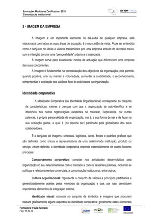 Formadora: Paula Rachado
Pág: 17 de 22
Formações Modulares Certificadas - 2010
Comunicação Institucional
3 - IMAGEM DA EMPRESA
A Imagem é um importante elemento no dia-a-dia de qualquer empresa, está
relacionada com todas as suas áreas de actuação, é o seu cartão de visita. Pode ser entendida
como o conjunto de ideias e valores transmitidos por uma empresa através de diversos meios,
com a intenção de criar uma “personalidade” própria a si associada.
A imagem serve para estabelecer modos de actuação que diferenciem uma empresa
das suas concorrentes.
A imagem é fundamental na concretização dos objectivos da organização, pois permite,
quando positiva, criar ou manter a notoriedade, aumentar a credibilidade, o reconhecimento,
compreensão e aceitação dos públicos face às actividades da organização.
Identidade corporativa
A Identidade Corporativa (ou Identidade Organizacional) corresponde ao conjunto
de características, valores e crenças com que a organização se auto-identifica e se
diferencia das outras organizações existentes no mercado. Representa, por outras
palavras, a própria personalidade da organização, isto é, a sua forma de ser e de fazer na
sua actuação global, a qual é (ou deveria ser) partilhada pela globalidade dos seus
colaboradores.
É o conjunto de imagens, símbolos, logótipos, cores, fontes e padrões gráficos que
são definidos como únicos e representativos de uma determinada instituição, produto ou
serviço. Assim definida, a identidade corporativa depende essencialmente de quatro factores
principais:
Comportamento corporativo: consiste nas actividades desenvolvidas pela
organização no seu relacionamento com o mercado e com os restantes públicos, incluindo as
políticas e relacionamentos comerciais, a comunicação institucional, entre outros;
Cultura organizacional: representa o conjunto de valores e princípios partilhados e
generalizadamente aceites pelos membros da organização e que, por isso, constituem
importantes elementos de integração interna;
Identidade visual: consiste no conjunto de símbolos e imagens que procuram
traduzir graficamente alguns aspectos da identidade corporativa; geralmente estes elementos
 