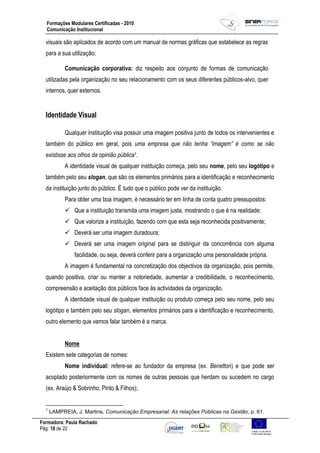 Formadora: Paula Rachado
Pág: 18 de 22
Formações Modulares Certificadas - 2010
Comunicação Institucional
visuais são aplicados de acordo com um manual de normas gráficas que estabelece as regras
para a sua utilização;
Comunicação corporativa: diz respeito aos conjunto de formas de comunicação
utilizadas pela organização no seu relacionamento com os seus diferentes públicos-alvo, quer
internos, quer externos.
Identidade Visual
Qualquer instituição visa possuir uma imagem positiva junto de todos os intervenientes e
também do público em geral, pois uma empresa que não tenha “imagem” é como se não
existisse aos olhos da opinião pública1.
A identidade visual de qualquer instituição começa, pelo seu nome, pelo seu logótipo e
também pelo seu slogan, que são os elementos primários para a identificação e reconhecimento
da instituição junto do público. É tudo que o público pode ver da instituição.
Para obter uma boa imagem, é necessário ter em linha de conta quatro pressupostos:
 Que a instituição transmita uma imagem justa, mostrando o que é na realidade;
 Que valorize a instituição, fazendo com que esta seja reconhecida positivamente;
 Deverá ser uma imagem duradoura;
 Deverá ser uma imagem original para se distinguir da concorrência com alguma
facilidade, ou seja, deverá conferir para a organização uma personalidade própria.
A imagem é fundamental na concretização dos objectivos da organização, pois permite,
quando positiva, criar ou manter a notoriedade, aumentar a credibilidade, o reconhecimento,
compreensão e aceitação dos públicos face às actividades da organização.
A identidade visual de qualquer instituição ou produto começa pelo seu nome, pelo seu
logótipo e também pelo seu slogan, elementos primários para a identificação e reconhecimento,
outro elemento que vamos falar também é a marca.
Nome
Existem sete categorias de nomes:
Nome individual: refere-se ao fundador da empresa (ex. Benetton) e que pode ser
acoplado posteriormente com os nomes de outras pessoas que herdam ou sucedem no cargo
(ex. Araújo & Sobrinho, Pinto & Filhos);
1
LAMPREIA, J. Martins, Comunicação Empresarial: As relações Públicas na Gestão, p. 61.
 