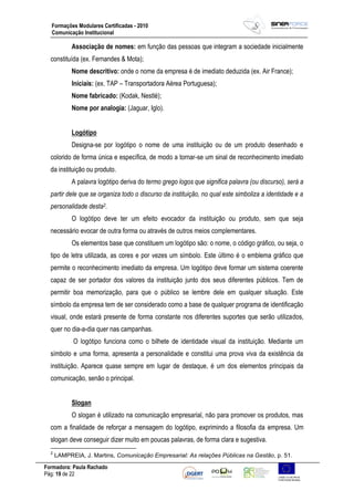 Formadora: Paula Rachado
Pág: 19 de 22
Formações Modulares Certificadas - 2010
Comunicação Institucional
Associação de nomes: em função das pessoas que integram a sociedade inicialmente
constituída (ex. Fernandes & Mota);
Nome descritivo: onde o nome da empresa é de imediato deduzida (ex. Air France);
Iniciais: (ex. TAP – Transportadora Aérea Portuguesa);
Nome fabricado: (Kodak, Nestlé);
Nome por analogia: (Jaguar, Iglo).
Logótipo
Designa-se por logótipo o nome de uma instituição ou de um produto desenhado e
colorido de forma única e específica, de modo a tornar-se um sinal de reconhecimento imediato
da instituição ou produto.
A palavra logótipo deriva do termo grego logos que significa palavra (ou discurso), será a
partir dele que se organiza todo o discurso da instituição, no qual este simboliza a identidade e a
personalidade desta2.
O logótipo deve ter um efeito evocador da instituição ou produto, sem que seja
necessário evocar de outra forma ou através de outros meios complementares.
Os elementos base que constituem um logótipo são: o nome, o código gráfico, ou seja, o
tipo de letra utilizada, as cores e por vezes um símbolo. Este último é o emblema gráfico que
permite o reconhecimento imediato da empresa. Um logótipo deve formar um sistema coerente
capaz de ser portador dos valores da instituição junto dos seus diferentes públicos. Tem de
permitir boa memorização, para que o público se lembre dele em qualquer situação. Este
símbolo da empresa tem de ser considerado como a base de qualquer programa de identificação
visual, onde estará presente de forma constante nos diferentes suportes que serão utilizados,
quer no dia-a-dia quer nas campanhas.
O logótipo funciona como o bilhete de identidade visual da instituição. Mediante um
símbolo e uma forma, apresenta a personalidade e constitui uma prova viva da existência da
instituição. Aparece quase sempre em lugar de destaque, é um dos elementos principais da
comunicação, senão o principal.
Slogan
O slogan é utilizado na comunicação empresarial, não para promover os produtos, mas
com a finalidade de reforçar a mensagem do logótipo, exprimindo a filosofia da empresa. Um
slogan deve conseguir dizer muito em poucas palavras, de forma clara e sugestiva.
2
LAMPREIA, J. Martins, Comunicação Empresarial: As relações Públicas na Gestão, p. 51.
 