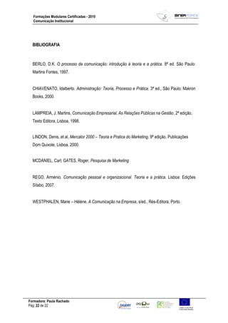 Formadora: Paula Rachado
Pág: 22 de 22
Formações Modulares Certificadas - 2010
Comunicação Institucional
BIBLIOGRAFIA
BERLO, D.K. O processo da comunicação: introdução à teoria e a prática. 8ª ed. São Paulo:
Martins Fontes, 1997.
CHIAVENATO, Idalberto. Administração: Teoria, Processo e Prática. 3ª ed., São Paulo: Makron
Books, 2000.
LAMPREIA, J. Martins, Comunicação Empresarial, As Relações Públicas na Gestão, 2ª edição,
Texto Editora, Lisboa, 1998.
LINDON, Denis, et al, Mercator 2000 – Teoria e Pratica do Marketing, 9ª edição, Publicações
Dom Quixote, Lisboa, 2000.
MCDANIEL, Carl; GATES, Roger, Pesquisa de Marketing
REGO, Arménio. Comunicação pessoal e organizacional. Teoria e a prática. Lisboa: Edições
Sílabo, 2007.
WESTPHALEN, Marie – Hélène, A Comunicação na Empresa, s/ed., Rés-Editora, Porto.
 
