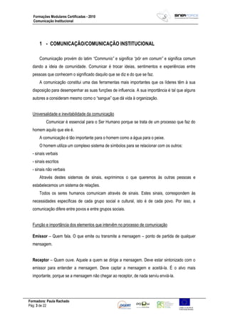 Formadora: Paula Rachado
Pág: 3 de 22
Formações Modulares Certificadas - 2010
Comunicação Institucional
1 - COMUNICAÇÃO/COMUNICAÇÃO INSTITUCIONAL
Comunicação provém do latim “Communis” e significa “pôr em comum” e significa comum
dando a ideia de comunidade. Comunicar é trocar ideias, sentimentos e experiências entre
pessoas que conhecem o significado daquilo que se diz e do que se faz.
A comunicação constitui uma das ferramentas mais importantes que os líderes têm à sua
disposição para desempenhar as suas funções de influencia. A sua importância é tal que alguns
autores a consideram mesmo como o “sangue” que dá vida à organização.
Universalidade e inevitabilidade da comunicação
Comunicar é essencial para o Ser Humano porque se trata de um processo que faz do
homem aquilo que ele é.
A comunicação é tão importante para o homem como a água para o peixe.
O homem utiliza um complexo sistema de símbolos para se relacionar com os outros:
- sinais verbais
- sinais escritos
- sinais não verbais
Através destes sistemas de sinais, exprimimos o que queremos às outras pessoas e
estabelecemos um sistema de relações.
Todos os seres humanos comunicam através de sinais. Estes sinais, correspondem às
necessidades específicas de cada grupo social e cultural, isto é de cada povo. Por isso, a
comunicação difere entre povos e entre grupos sociais.
Função e importância dos elementos que intervêm no processo de comunicação
Emissor – Quem fala. O que emite ou transmite a mensagem – ponto de partida de qualquer
mensagem.
Receptor – Quem ouve. Aquele a quem se dirige a mensagem. Deve estar sintonizado com o
emissor para entender a mensagem. Deve captar a mensagem e aceitá-la. É o alvo mais
importante, porque se a mensagem não chegar ao receptor, de nada serviu enviá-la.
 