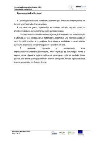 Formadora: Paula Rachado
Pág: 7 de 22
Formações Modulares Certificadas - 2010
Comunicação Institucional
Comunicação Institucional
A Comunicação Institucional é criada exclusivamente para formar uma imagem positiva em
torno de uma organização, empresa, pessoa.
É uma técnica de gestão, implementável em qualquer instituição, seja ela: pública ou
privada, uma pequena ou média empresa ou em grandes empresas.
Com vista a um bom funcionamento da organização é necessário uma maior motivação
e satisfação dos seus públicos internos (trabalhadores, accionistas), uma maior notoriedade por
parte dos públicos externos (compradores, fornecedores) e estabelecer e manter relações
duradouras de confiança com os vários públicos e sociedade em geral.
É necessário intermediar o relacionamento entre
empresa/instituição/funcionários/consumidores, definir objectivos de comunicação interna e
externa, planear, elaborar e implantar políticas de comunicação, avaliar os resultados destas
políticas, criar e editar publicações internas e externas como jornais, revistas, organizar eventos
e gerir a comunicação em situações de crise.
 