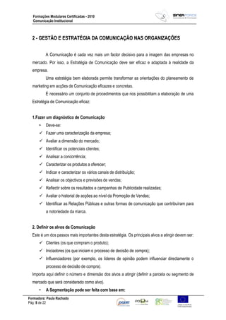 Formadora: Paula Rachado
Pág: 8 de 22
Formações Modulares Certificadas - 2010
Comunicação Institucional
2 - GESTÃO E ESTRATÉGIA DA COMUNICAÇÃO NAS ORGANIZAÇÕES
A Comunicação é cada vez mais um factor decisivo para a imagem das empresas no
mercado. Por isso, a Estratégia de Comunicação deve ser eficaz e adaptada à realidade da
empresa.
Uma estratégia bem elaborada permite transformar as orientações do planeamento de
marketing em acções de Comunicação eficazes e concretas.
É necessário um conjunto de procedimentos que nos possibilitam a elaboração de uma
Estratégia de Comunicação eficaz:
1.Fazer um diagnóstico de Comunicação
• Deve-se:
 Fazer uma caracterização da empresa;
 Avaliar a dimensão do mercado;
 Identificar os potenciais clientes;
 Analisar a concorrência;
 Caracterizar os produtos a oferecer;
 Indicar e caracterizar os vários canais de distribuição;
 Analisar os objectivos e previsões de vendas;
 Reflectir sobre os resultados e campanhas de Publicidade realizadas;
 Avaliar o historial de acções ao nível da Promoção de Vendas;
 Identificar as Relações Públicas e outras formas de comunicação que contribuíram para
a notoriedade da marca.
2. Definir os alvos da Comunicação
Este é um dos passos mais importantes desta estratégia. Os principais alvos a atingir devem ser:
 Clientes (os que compram o produto);
 Iniciadores (os que iniciam o processo de decisão de compra);
 Influenciadores (por exemplo, os líderes de opinião podem influenciar directamente o
processo de decisão de compra).
Importa aqui definir o número e dimensão dos alvos a atingir (definir a parcela ou segmento de
mercado que será considerado como alvo).
• A Segmentação pode ser feita com base em:
 