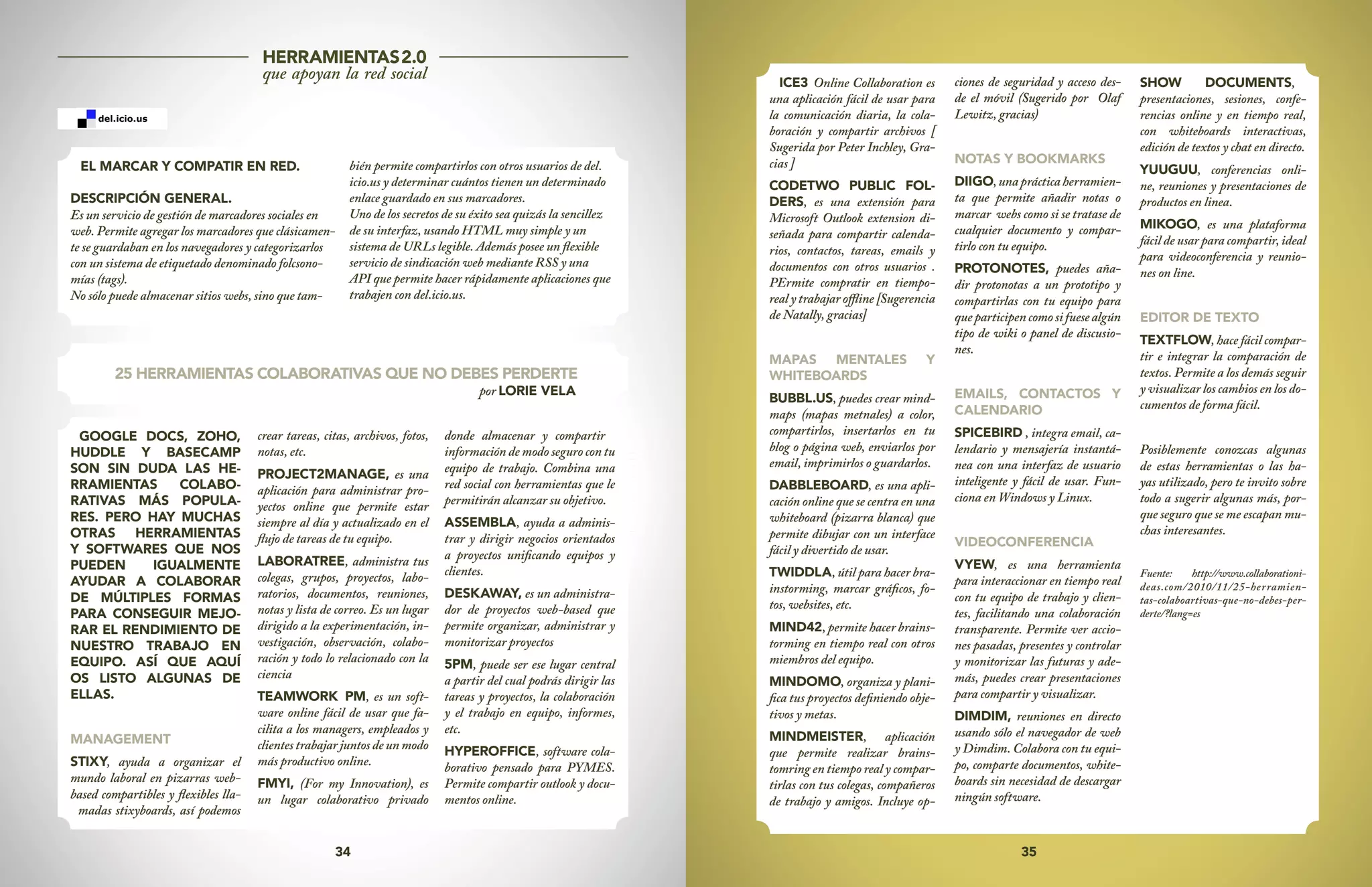 35
34
25 HERRAMIENTAS COLABORATIVAS QUE NO DEBES PERDERTE
por LORIE VELA
GOOGLE DOCS, ZOHO,
HUDDLE Y BASECAMP
SON SIN DUDA LAS HE-
RRAMIENTAS COLABO-
RATIVAS MÁS POPULA-
RES. PERO HAY MUCHAS
OTRAS HERRAMIENTAS
Y SOFTWARES QUE NOS
PUEDEN IGUALMENTE
AYUDAR A COLABORAR
DE MÚLTIPLES FORMAS
PARA CONSEGUIR MEJO-
RAR EL RENDIMIENTO DE
NUESTRO TRABAJO EN
EQUIPO. ASÍ QUE AQUÍ
OS LISTO ALGUNAS DE
ELLAS.
MANAGEMENT
STIXY, ayuda a organizar el
mundo laboral en pizarras web-
based compartibles y flexibles lla-
madas stixyboards, así podemos
crear tareas, citas, archivos, fotos,
notas, etc.
PROJECT2MANAGE, es una
aplicación para administrar pro-
yectos online que permite estar
siempre al día y actualizado en el
flujo de tareas de tu equipo.
LABORATREE, administra tus
colegas, grupos, proyectos, labo-
ratorios, documentos, reuniones,
notas y lista de correo. Es un lugar
dirigido a la experimentación, in-
vestigación, observación, colabo-
ración y todo lo relacionado con la
ciencia
TEAMWORK PM, es un soft-
ware online fácil de usar que fa-
cilita a los managers, empleados y
clientes trabajar juntos de un modo
más productivo online.
FMYI, (For my Innovation), es
un lugar colaborativo privado
donde almacenar y compartir
información de modo seguro con tu
equipo de trabajo. Combina una
red social con herramientas que le
permitirán alcanzar su objetivo.
ASSEMBLA, ayuda a adminis-
trar y dirigir negocios orientados
a proyectos unificando equipos y
clientes.
DESKAWAY, es un administra-
dor de proyectos web-based que
permite organizar, administrar y
monitorizar proyectos
5PM, puede ser ese lugar central
a partir del cual podrás dirigir las
tareas y proyectos, la colaboración
y el trabajo en equipo, informes,
etc.
HYPEROFFICE, software cola-
borativo pensado para PYMES.
Permite compartir outlook y docu-
mentos online.
ICE3 Online Collaboration es
una aplicación fácil de usar para
la comunicación diaria, la cola-
boración y compartir archivos [
Sugerida por Peter Inchley, Gra-
cias ]
CODETWO PUBLIC FOL-
DERS, es una extensión para
Microsoft Outlook extension di-
señada para compartir calenda-
rios, contactos, tareas, emails y
documentos con otros usuarios .
PErmite compratir en tiempo-
real y trabajar offline [Sugerencia
de Natally, gracias]
MAPAS MENTALES Y
WHITEBOARDS
BUBBL.US, puedes crear mind-
maps (mapas metnales) a color,
compartirlos, insertarlos en tu
blog o página web, enviarlos por
email, imprimirlos o guardarlos.
DABBLEBOARD, es una apli-
cación online que se centra en una
whiteboard (pizarra blanca) que
permite dibujar con un interface
fácil y divertido de usar.
TWIDDLA, útil para hacer bra-
instorming, marcar gráficos, fo-
tos, websites, etc.
MIND42, permite hacer brains-
torming en tiempo real con otros
miembros del equipo.
MINDOMO, organiza y plani-
fica tus proyectos definiendo obje-
tivos y metas.
MINDMEISTER, aplicación
que permite realizar brains-
tomring en tiempo real y compar-
tirlas con tus colegas, compañeros
de trabajo y amigos. Incluye op-
ciones de seguridad y acceso des-
de el móvil (Sugerido por Olaf
Lewitz, gracias)
NOTAS Y BOOKMARKS
DIIGO,unaprácticaherramien-
ta que permite añadir notas o
marcar webs como si se tratase de
cualquier documento y compar-
tirlo con tu equipo.
PROTONOTES, puedes aña-
dir protonotas a un prototipo y
compartirlas con tu equipo para
queparticipencomosifuesealgún
tipo de wiki o panel de discusio-
nes.
EMAILS, CONTACTOS Y
CALENDARIO
SPICEBIRD , integra email, ca-
lendario y mensajería instantá-
nea con una interfaz de usuario
inteligente y fácil de usar. Fun-
ciona en Windows y Linux.
VIDEOCONFERENCIA
VYEW, es una herramienta
para interaccionar en tiempo real
con tu equipo de trabajo y clien-
tes, facilitando una colaboración
transparente. Permite ver accio-
nes pasadas, presentes y controlar
y monitorizar las futuras y ade-
más, puedes crear presentaciones
para compartir y visualizar.
DIMDIM, reuniones en directo
usando sólo el navegador de web
y Dimdim. Colabora con tu equi-
po, comparte documentos, white-
boards sin necesidad de descargar
ningún software.
SHOW DOCUMENTS,
presentaciones, sesiones, confe-
rencias online y en tiempo real,
con whiteboards interactivas,
edición de textos y chat en directo.
YUUGUU, conferencias onli-
ne, reuniones y presentaciones de
productos en linea.
MIKOGO, es una plataforma
fácil de usar para compartir, ideal
para videoconferencia y reunio-
nes on line.
EDITOR DE TEXTO
TEXTFLOW, hace fácil compar-
tir e integrar la comparación de
textos. Permite a los demás seguir
y visualizar los cambios en los do-
cumentos de forma fácil.
Posiblemente conozcas algunas
de estas herramientas o las ha-
yas utilizado, pero te invito sobre
todo a sugerir algunas más, por-
que seguro que se me escapan mu-
chas interesantes.
Fuente: http://www.collaborationi-
deas.com/2010/11/25-herramien-
tas-colaboartivas-que-no-debes-per-
derte/?lang=es
HERRAMIENTAS2.0
que apoyan la red social
EL MARCAR Y COMPATIR EN RED.
DESCRIPCIÓN GENERAL.
Es un servicio de gestión de marcadores sociales en
web. Permite agregar los marcadores que clásicamen-
te se guardaban en los navegadores y categorizarlos
con un sistema de etiquetado denominado folcsono-
mías (tags).
No sólo puede almacenar sitios webs, sino que tam-
bién permite compartirlos con otros usuarios de del.
icio.us y determinar cuántos tienen un determinado
enlace guardado en sus marcadores.
Uno de los secretos de su éxito sea quizás la sencillez
de su interfaz, usando HTML muy simple y un
sistema de URLs legible. Además posee un flexible
servicio de sindicación web mediante RSS y una
API que permite hacer rápidamente aplicaciones que
trabajen con del.icio.us.
 