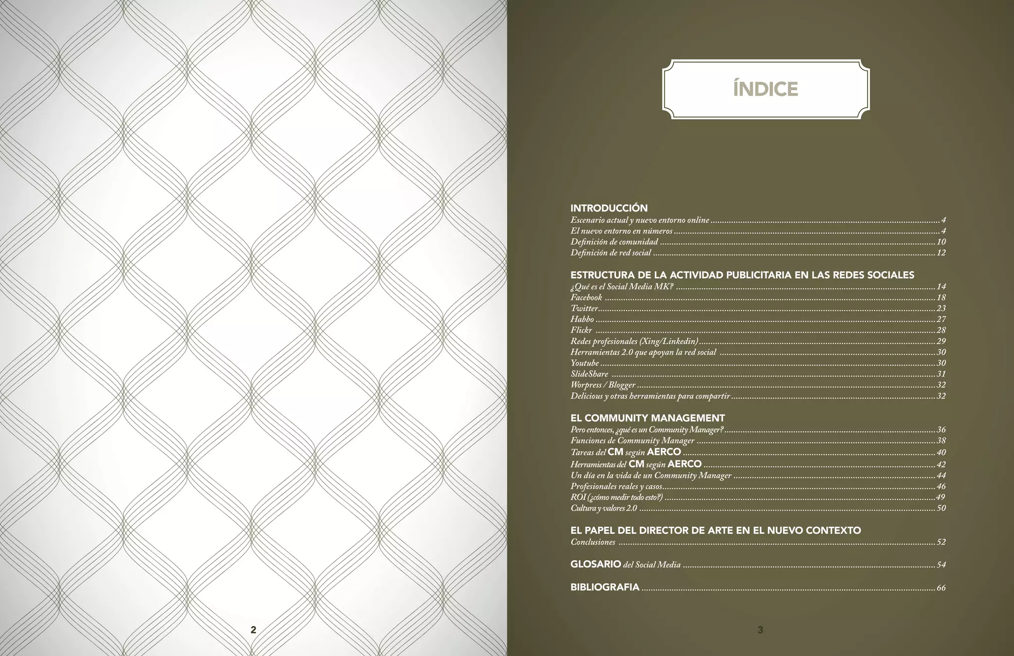 3
2 3
INTRODUCCIÓN
Escenario actual y nuevo entorno online.....................................................................................................4
El nuevo entorno en números.....................................................................................................................4
Definición de comunidad .........................................................................................................................10
Definición de red social ............................................................................................................................12
ESTRUCTURA DE LA ACTIVIDAD PUBLICITARIA EN LAS REDES SOCIALES
¿Qué es el Social Media MK? ..................................................................................................................14
Facebook .................................................................................................................................................18
Twitter....................................................................................................................................................23
Habbo.....................................................................................................................................................27
Flickr .....................................................................................................................................................28
Redes profesionales (Xing/Linkedin)........................................................................................................29
Herramientas 2.0 que apoyan la red social ...............................................................................................30
Youtube...................................................................................................................................................30
SlideShare ..............................................................................................................................................31
Worpress / Blogger ...................................................................................................................................32
Delicious y otras herramientas para compartir..........................................................................................32
EL COMMUNITY MANAGEMENT
Peroentonces,¿quéesunCommunityManager?.............................................................................................36
Funciones de Community Manager .........................................................................................................38
Tareas del CM según AERCO...............................................................................................................40
Herramientasdel CMsegún AERCO......................................................................................................42
Un día en la vida de un Community Manager .........................................................................................44
Profesionales reales y casos........................................................................................................................46
ROI(¿cómomedirtodoesto?).......................................................................................................................49
Culturayvalores2.0..................................................................................................................................50
EL PAPEL DEL DIRECTOR DE ARTE EN EL NUEVO CONTEXTO
Conclusiones ...........................................................................................................................................52
GLOSARIO del Social Media ...............................................................................................................54
BIBLIOGRAFIA.................................................................................................................................66
ÍNDICE
 
