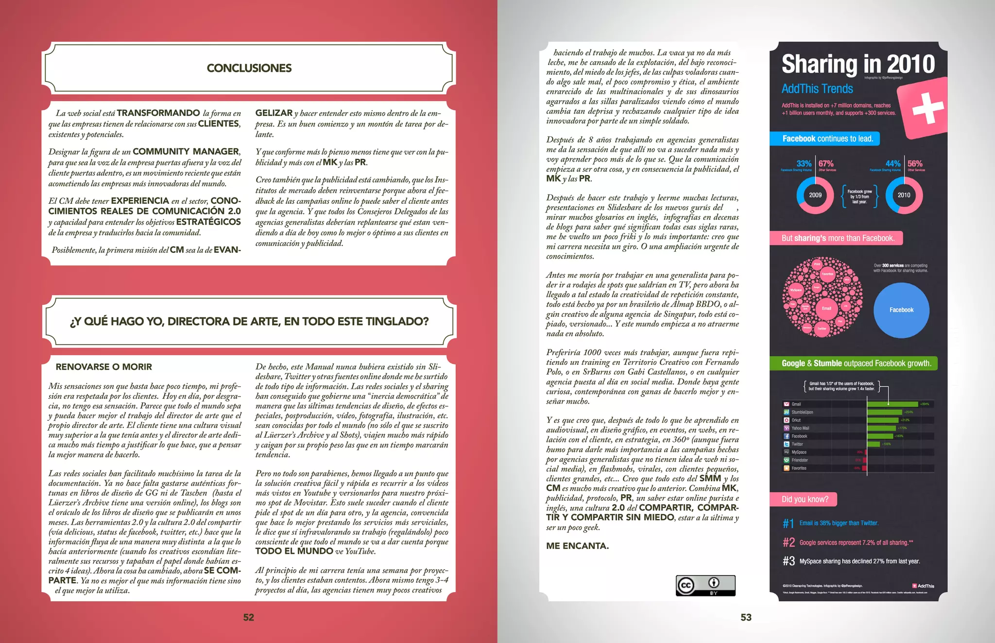 52 53
CONCLUSIONES
¿Y QUÉ HAGO YO, DIRECTORA DE ARTE, EN TODO ESTE TINGLADO?
La web social está TRANSFORMANDO la forma en
quelasempresastienenderelacionarseconsusCLIENTES,
existentes y potenciales.
Designar la figura de un COMMUNITY MANAGER,
paraquesealavozdelaempresapuertasafueraylavozdel
clientepuertasadentro,esunmovimientorecientequeestán
acometiendo las empresas más innovadoras del mundo.
El CM debe tener EXPERIENCIA en el sector, CONO-
CIMIENTOS REALES DE COMUNICACIÓN 2.0
y capacidad para entender los objetivos ESTRATÉGICOS
de la empresa y traducirlos hacia la comunidad.
Posiblemente, la primera misión del CM sea la de EVAN-
GELIZAR y hacer entender esto mismo dentro de la em-
presa. Es un buen comienzo y un montón de tarea por de-
lante.
Y que conforme más lo pienso menos tiene que ver con la pu-
blicidad y más con el MK y las PR.
Creotambiénquelapublicidadestácambiando,quelosIns-
titutos de mercado deben reinventarse porque ahora el fee-
dback de las campañas online lo puede saber el cliente antes
que la agencia. Y que todos los Consejeros Delegados de las
agencias generalistas deberían replantearse qué estan ven-
diendo a día de hoy como lo mejor o óptimo a sus clientes en
comunicación y publicidad.
RENOVARSE O MORIR
Mis sensaciones son que hasta hace poco tiempo, mi profe-
sión era respetada por los clientes. Hoy en día, por desgra-
cia, no tengo esa sensación. Parece que todo el mundo sepa
y pueda hacer mejor el trabajo del director de arte que el
propio director de arte. El cliente tiene una cultura visual
muy superior a la que tenía antes y el director de arte dedi-
ca mucho más tiempo a justificar lo que hace, que a pensar
la mejor manera de hacerlo.
Las redes sociales han facilitado muchísimo la tarea de la
documentación. Ya no hace falta gastarse auténticas for-
tunas en libros de diseño de GG ni de Taschen (hasta el
Lüerzer’s Archive tiene una versión online), los blogs son
el oráculo de los libros de diseño que se publicarán en unos
meses. Las herramientas 2.0 y la cultura 2.0 del compartir
(vía delicious, status de facebook, twitter, etc.) hace que la
información fluya de una manera muy distinta a la que lo
hacía anteriormente (cuando los creativos escondían lite-
ralmente sus recursos y tapaban el papel donde habían es-
crito4ideas).Ahoralacosahacambiado,ahoraSE COM-
PARTE. Ya no es mejor el que más información tiene sino
el que mejor la utiliza.
De hecho, este Manual nunca hubiera existido sin Sli-
deshare,Twitteryotrasfuentesonlinedondemehesurtido
de todo tipo de información. Las redes sociales y el sharing
han conseguido que gobierne una “inercia democrática” de
manera que las últimas tendencias de diseño, de efectos es-
peciales, posproducción, vídeo, fotografía, ilustración, etc.
sean conocidas por todo el mundo (no sólo el que se suscrito
al Lüerzer’s Archive y al Shots), viajen mucho más rápido
y caigan por su propio peso las que en un tiempo marcarán
tendencia.
Pero no todo son parabienes, hemos llegado a un punto que
la solución creativa fácil y rápida es recurrir a los vídeos
más vistos en Youtube y versionarlos para nuestro próxi-
mo spot de Movistar. Esto suele suceder cuando el cliente
pide el spot de un día para otro, y la agencia, convencida
que hace lo mejor prestando los servicios más serviciales,
le dice que sí infravalorando su trabajo (regalándolo) poco
consciente de que todo el mundo se va a dar cuenta porque
TODO EL MUNDO ve YouTube.
Al principio de mi carrera tenía una semana por proyec-
to, y los clientes estaban contentos. Ahora mismo tengo 3-4
proyectos al día, las agencias tienen muy pocos creativos
haciendo el trabajo de muchos. La vaca ya no da más
leche, me he cansado de la explotación, del bajo reconoci-
miento, del miedo de los jefes, de las culpas voladoras cuan-
do algo sale mal, el poco compromiso y ética, el ambiente
enrarecido de las multinacionales y de sus dinosaurios
agarrados a las sillas paralizados viendo cómo el mundo
cambia tan deprisa y rechazando cualquier tipo de idea
innovadora por parte de un simple soldado.
Después de 8 años trabajando en agencias generalistas
me da la sensación de que allí no va a suceder nada más y
voy aprender poco más de lo que se. Que la comunicación
empieza a ser otra cosa, y en consecuencia la publicidad, el
MK y las PR.
Después de hacer este trabajo y leerme muchas lecturas,
presentaciones en Slideshare de los nuevos gurús del ,
mirar muchos glosarios en inglés, infografías en decenas
de blogs para saber qué significan todas esas siglas raras,
me he vuelto un poco friki y lo más importante: creo que
mi carrera necesita un giro. O una ampliación urgente de
conocimientos.
Antes me moría por trabajar en una generalista para po-
der ir a rodajes de spots que saldrían en TV, pero ahora ha
llegado a tal estado la creatividad de repetición constante,
todo está hecho ya por un brasileño de Almap BBDO, o al-
gún creativo de alguna agencia de Singapur, todo está co-
piado, versionado... Y este mundo empieza a no atraerme
nada en absoluto.
Preferiría 1000 veces más trabajar, aunque fuera repi-
tiendo un training en Territorio Creativo con Fernando
Polo, o en SrBurns con Gabi Castellanos, o en cualquier
agencia puesta al día en social media. Donde haya gente
curiosa, contemporánea con ganas de hacerlo mejor y en-
señar mucho.
Y es que creo que, después de todo lo que he aprendido en
audiovisual, en diseño gráfico, en eventos, en webs, en re-
lación con el cliente, en estrategia, en 360º (aunque fuera
humo para darle más importancia a las campañas hechas
por agencias generalistas que no tienen idea de web ni so-
cial media), en flashmobs, virales, con clientes pequeños,
clientes grandes, etc... Creo que todo esto del SMM y los
CM es mucho más creativo que lo anterior. Combina MK,
publicidad, protocolo, PR, un saber estar online purista e
inglés, una cultura 2.0 del COMPARTIR, COMPAR-
TIR Y COMPARTIR SIN MIEDO, estar a la última y
ser un poco geek.
ME ENCANTA.
 