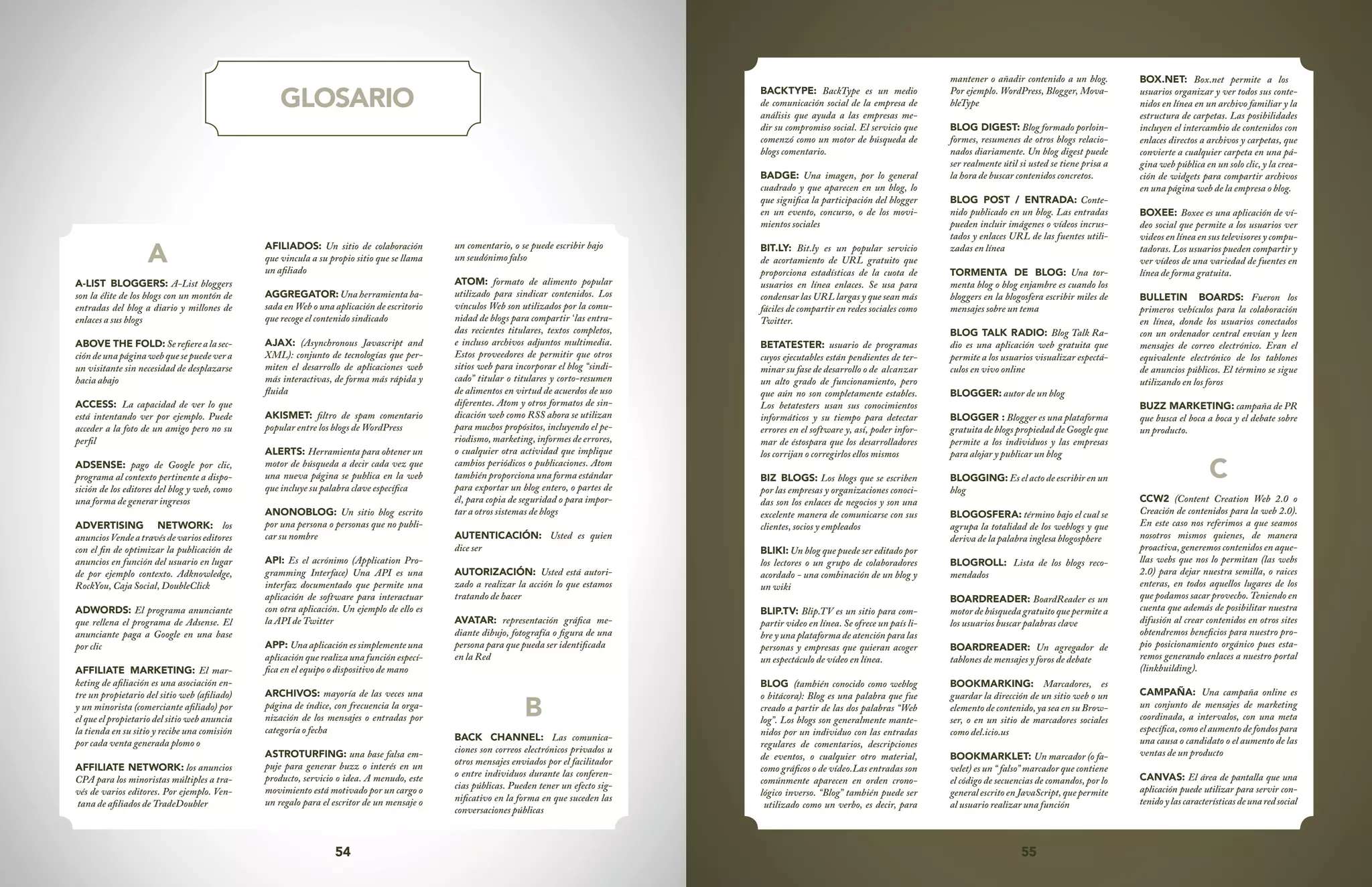 54 55
GLOSARIO
A
A-LIST BLOGGERS: A-List bloggers
son la élite de los blogs con un montón de
entradas del blog a diario y millones de
enlaces a sus blogs
ABOVE THE FOLD: Serefierealasec-
ción de una página web que se puede ver a
un visitante sin necesidad de desplazarse
hacia abajo
ACCESS: La capacidad de ver lo que
está intentando ver por ejemplo. Puede
acceder a la foto de un amigo pero no su
perfil
ADSENSE: pago de Google por clic,
programa al contexto pertinente a dispo-
sición de los editores del blog y web, como
una forma de generar ingresos
ADVERTISING NETWORK: los
anunciosVendeatravésdevarioseditores
con el fin de optimizar la publicación de
anuncios en función del usuario en lugar
de por ejemplo contexto. Adknowledge,
RockYou, Caja Social, DoubleClick
ADWORDS: El programa anunciante
que rellena el programa de Adsense. El
anunciante paga a Google en una base
por clic
AFFILIATE MARKETING: El mar-
keting de afiliación es una asociación en-
tre un propietario del sitio web (afiliado)
y un minorista (comerciante afiliado) por
el que el propietario del sitio web anuncia
la tienda en su sitio y recibe una comisión
por cada venta generada plomo o
AFFILIATE NETWORK: los anuncios
CPA para los minoristas múltiples a tra-
vés de varios editores. Por ejemplo. Ven-
tana de afiliados de TradeDoubler
AFILIADOS: Un sitio de colaboración
que vincula a su propio sitio que se llama
un afiliado
AGGREGATOR: Una herramienta ba-
sada en Web o una aplicación de escritorio
que recoge el contenido sindicado
AJAX: (Asynchronous Javascript and
XML): conjunto de tecnologías que per-
miten el desarrollo de aplicaciones web
más interactivas, de forma más rápida y
fluida
AKISMET: filtro de spam comentario
popular entre los blogs de WordPress
ALERTS: Herramienta para obtener un
motor de búsqueda a decir cada vez que
una nueva página se publica en la web
que incluye su palabra clave específica
ANONOBLOG: Un sitio blog escrito
por una persona o personas que no publi-
car su nombre
API: Es el acrónimo (Application Pro-
gramming Interface) Una API es una
interfaz documentado que permite una
aplicación de software para interactuar
con otra aplicación. Un ejemplo de ello es
la API de Twitter
APP: Una aplicación es simplemente una
aplicación que realiza una función especí-
fica en el equipo o dispositivo de mano
ARCHIVOS: mayoría de las veces una
página de índice, con frecuencia la orga-
nización de los mensajes o entradas por
categoría o fecha
ASTROTURFING: una base falsa em-
puje para generar buzz o interés en un
producto, servicio o idea. A menudo, este
movimiento está motivado por un cargo o
un regalo para el escritor de un mensaje o
un comentario, o se puede escribir bajo
un seudónimo falso
ATOM: formato de alimento popular
utilizado para sindicar contenidos. Los
vínculos Web son utilizados por la comu-
nidad de blogs para compartir ‘las entra-
das recientes titulares, textos completos,
e incluso archivos adjuntos multimedia.
Estos proveedores de permitir que otros
sitios web para incorporar el blog “sindi-
cado” titular o titulares y corto-resumen
de alimentos en virtud de acuerdos de uso
diferentes. Atom y otros formatos de sin-
dicación web como RSS ahora se utilizan
para muchos propósitos, incluyendo el pe-
riodismo, marketing, informes de errores,
o cualquier otra actividad que implique
cambios periódicos o publicaciones. Atom
también proporciona una forma estándar
para exportar un blog entero, o partes de
él, para copia de seguridad o para impor-
tar a otros sistemas de blogs
AUTENTICACIÓN: Usted es quien
dice ser
AUTORIZACIÓN: Usted está autori-
zado a realizar la acción lo que estamos
tratando de hacer
AVATAR: representación gráfica me-
diante dibujo, fotografía o figura de una
persona para que pueda ser identificada
en la Red
B
BACK CHANNEL: Las comunica-
ciones son correos electrónicos privados u
otros mensajes enviados por el facilitador
o entre individuos durante las conferen-
cias públicas. Pueden tener un efecto sig-
nificativo en la forma en que suceden las
conversaciones públicas
BACKTYPE: BackType es un medio
de comunicación social de la empresa de
análisis que ayuda a las empresas me-
dir su compromiso social. El servicio que
comenzó como un motor de búsqueda de
blogs comentario.
BADGE: Una imagen, por lo general
cuadrado y que aparecen en un blog, lo
que significa la participación del blogger
en un evento, concurso, o de los movi-
mientos sociales
BIT.LY: Bit.ly es un popular servicio
de acortamiento de URL gratuito que
proporciona estadísticas de la cuota de
usuarios en línea enlaces. Se usa para
condensar las URL largas y que sean más
fáciles de compartir en redes sociales como
Twitter.
BETATESTER: usuario de programas
cuyos ejecutables están pendientes de ter-
minar su fase de desarrollo o de	 alcanzar
un alto grado de funcionamiento, pero
que aún no son completamente estables.
Los betatesters usan sus conocimientos
informáticos y su tiempo para detectar
errores en el software y, así, poder infor-
mar de éstospara que los desarrolladores
los corrijan o corregirlos ellos mismos
BIZ BLOGS: Los blogs que se escriben
por las empresas y organizaciones conoci-
das son los enlaces de negocios y son una
excelente manera de comunicarse con sus
clientes, socios y empleados
BLIKI: Un blog que puede ser editado por
los lectores o un grupo de colaboradores
acordado - una combinación de un blog y
un wiki
BLIP.TV: Blip.TV es un sitio para com-
partir video en línea. Se ofrece un país li-
bre y una plataforma de atención para las
personas y empresas que quieran acoger
un espectáculo de vídeo en línea.
BLOG (también conocido como weblog
o bitácora): Blog es una palabra que fue
creado a partir de las dos palabras “Web
log”. Los blogs son generalmente mante-
nidos por un individuo con las entradas
regulares de comentarios, descripciones
de eventos, o cualquier otro material,
como gráficos o de vídeo.Las entradas son
comúnmente aparecen en orden crono-
lógico inverso. “Blog” también puede ser
utilizado como un verbo, es decir, para
mantener o añadir contenido a un blog.
Por ejemplo. WordPress, Blogger, Mova-
bleType
BLOG DIGEST: Blog formado porloin-
formes, resumenes de otros blogs relacio-
nados diariamente. Un blog digest puede
ser realmente útil si usted se tiene prisa a
la hora de buscar contenidos concretos.
BLOG POST / ENTRADA: Conte-
nido publicado en un blog. Las entradas
pueden incluir imágenes o vídeos incrus-
tados y enlaces URL de las fuentes utili-
zadas en línea
TORMENTA DE BLOG: Una tor-
menta blog o blog enjambre es cuando los
bloggers en la blogosfera escribir miles de
mensajes sobre un tema
BLOG TALK RADIO: Blog Talk Ra-
dio es una aplicación web gratuita que
permite a los usuarios visualizar espectá-
culos en vivo online
BLOGGER: autor de un blog
BLOGGER : Blogger es una plataforma
gratuita de blogs propiedad de Google que
permite a los individuos y las empresas
para alojar y publicar un blog
BLOGGING: Es el acto de escribir en un
blog
BLOGOSFERA: término bajo el cual se
agrupa la totalidad de los weblogs y que
deriva de la palabra inglesa blogosphere
BLOGROLL: Lista de los blogs reco-
mendados
BOARDREADER: BoardReader es un
motor de búsqueda gratuito que permite a
los usuarios buscar palabras clave
BOARDREADER: Un agregador de
tablones de mensajes y foros de debate
BOOKMARKING: Marcadores, es
guardar la dirección de un sitio web o un
elemento de contenido, ya sea en su Brow-
ser, o en un sitio de marcadores sociales
como del.icio.us
BOOKMARKLET: Un marcador (o fa-
velet) es un “ falso” marcador que contiene
el código de secuencias de comandos, por lo
general escrito en JavaScript, que permite
al usuario realizar una función
BOX.NET: Box.net permite a los
usuarios organizar y ver todos sus conte-
nidos en línea en un archivo familiar y la
estructura de carpetas. Las posibilidades
incluyen el intercambio de contenidos con
enlaces directos a archivos y carpetas, que
convierte a cualquier carpeta en una pá-
gina web pública en un solo clic, y la crea-
ción de widgets para compartir archivos
en una página web de la empresa o blog.
BOXEE: Boxee es una aplicación de ví-
deo social que permite a los usuarios ver
videos en línea en sus televisores y compu-
tadoras. Los usuarios pueden compartir y
ver vídeos de una variedad de fuentes en
línea de forma gratuita.
BULLETIN BOARDS: Fueron los
primeros vehículos para la colaboración
en línea, donde los usuarios conectados
con un ordenador central envían y leen
mensajes de correo electrónico. Eran el
equivalente electrónico de los tablones
de anuncios públicos. El término se sigue
utilizando en los foros
BUZZ MARKETING: campaña de PR
que busca el boca a boca y el debate sobre
un producto.
C
CCW2 (Content Creation Web 2.0 o
Creación de contenidos para la web 2.0).
En este caso nos referimos a que seamos
nosotros mismos quienes, de manera
proactiva, generemos contenidos en aque-
llas webs que nos lo permitan (las webs
2.0) para dejar nuestra semilla, o raices
enteras, en todos aquellos lugares de los
que podamos sacar provecho. Teniendo en
cuenta que además de posibilitar nuestra
difusión al crear contenidos en otros sites
obtendremos beneficios para nuestro pro-
pio posicionamiento orgánico pues esta-
remos generando enlaces a nuestro portal
(linkbuilding).
CAMPAÑA: Una campaña online es
un conjunto de mensajes de marketing
coordinada, a intervalos, con una meta
específica, como el aumento de fondos para
una causa o candidato o el aumento de las
ventas de un producto
CANVAS: El área de pantalla que una
aplicación puede utilizar para servir con-
tenidoylascaracterísticasdeunaredsocial
 