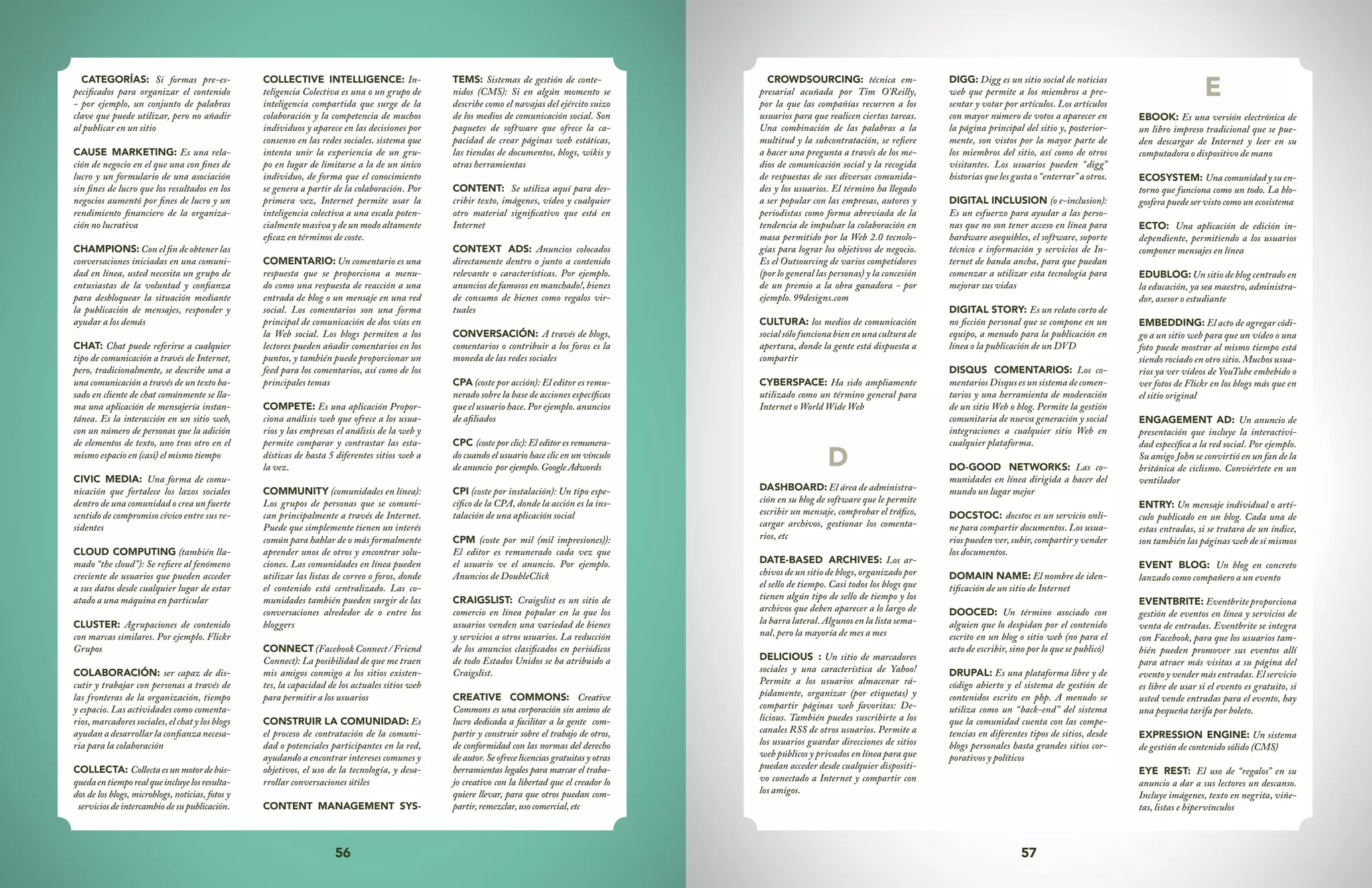 56 57
CROWDSOURCING: técnica em-
presarial acuñada por Tim O’Reilly,
por la que las compañías recurren a los
usuarios para que realicen ciertas tareas.
Una combinación de las palabras a la
multitud y la subcontratación, se refiere
a hacer una pregunta a través de los me-
dios de comunicación social y la recogida
de respuestas de sus diversas comunida-
des y los usuarios. El término ha llegado
a ser popular con las empresas, autores y
periodistas como forma abreviada de la
tendencia de impulsar la colaboración en
masa permitido por la Web 2.0 tecnolo-
gías para lograr los objetivos de negocio.
Es el Outsourcing de varios competidores
(por lo general las personas) y la concesión
de un premio a la obra ganadora - por
ejemplo. 99designs.com
CULTURA: los medios de comunicación
socialsólofuncionabienenunaculturade
apertura, donde la gente está dispuesta a
compartir
CYBERSPACE: Ha sido ampliamente
utilizado como un término general para
Internet o World Wide Web
D
DASHBOARD: El área de administra-
ción en su blog de software que le permite
escribir un mensaje, comprobar el tráfico,
cargar archivos, gestionar los comenta-
rios, etc
DATE-BASED ARCHIVES: Los ar-
chivos de un sitio de blogs, organizado por
el sello de tiempo. Casi todos los blogs que
tienen algún tipo de sello de tiempo y los
archivos que deben aparecer a lo largo de
la barra lateral. Algunos en la lista sema-
nal, pero la mayoría de mes a mes
DELICIOUS : Un sitio de marcadores
sociales y una característica de Yahoo!
Permite a los usuarios almacenar rá-
pidamente, organizar (por etiquetas) y
compartir páginas web favoritas: De-
licious. También puedes suscribirte a los
canales RSS de otros usuarios. Permite a
los usuarios guardar direcciones de sitios
web públicos y privados en línea para que
puedan acceder desde cualquier dispositi-
vo conectado a Internet y compartir con
los amigos.
DIGG: Digg es un sitio social de noticias
web que permite a los miembros a pre-
sentar y votar por artículos. Los artículos
con mayor número de votos a aparecer en
la página principal del sitio y, posterior-
mente, son vistos por la mayor parte de
los miembros del sitio, así como de otros
visitantes. Los usuarios pueden “digg”
historias que les gusta o “enterrar” a otros.
DIGITAL INCLUSION (o e-inclusion):
Es un esfuerzo para ayudar a las perso-
nas que no son tener acceso en línea para
hardware asequibles, el software, soporte
técnico e información y servicios de In-
ternet de banda ancha, para que puedan
comenzar a utilizar esta tecnología para
mejorar sus vidas
DIGITAL STORY: Es un relato corto de
no ficción personal que se compone en un
equipo, a menudo para la publicación en
línea o la publicación de un DVD
DISQUS COMENTARIOS: Los co-
mentariosDisqusesunsistemadecomen-
tarios y una herramienta de moderación
de un sitio Web o blog. Permite la gestión
comunitaria de nueva generación y social
integraciones a cualquier sitio Web en
cualquier plataforma.
DO-GOOD NETWORKS: Las co-
munidades en línea dirigida a hacer del
mundo un lugar mejor
DOCSTOC: docstoc es un servicio onli-
ne para compartir documentos. Los usua-
rios pueden ver, subir, compartir y vender
los documentos.
DOMAIN NAME: El nombre de iden-
tificación de un sitio de Internet
DOOCED: Un término asociado con
alguien que lo despidan por el contenido
escrito en un blog o sitio web (no para el
acto de escribir, sino por lo que se publicó)
DRUPAL: Es una plataforma libre y de
código abierto y el sistema de gestión de
contenidos escrito en php. A menudo se
utiliza como un “back-end” del sistema
que la comunidad cuenta con las compe-
tencias en diferentes tipos de sitios, desde
blogs personales hasta grandes sitios cor-
porativos y políticos
E
EBOOK: Es una versión electrónica de
un libro impreso tradicional que se pue-
den descargar de Internet y leer en su
computadora o dispositivo de mano
ECOSYSTEM: Una comunidad y su en-
torno que funciona como un todo. La blo-
gosfera puede ser visto como un ecosistema
ECTO: Una aplicación de edición in-
dependiente, permitiendo a los usuarios
componer mensajes en línea
EDUBLOG: Un sitio de blog centrado en
la educación, ya sea maestro, administra-
dor, asesor o estudiante
EMBEDDING: El acto de agregar códi-
go a un sitio web para que un vídeo o una
foto puede mostrar al mismo tiempo está
siendo rociado en otro sitio. Muchos usua-
rios ya ver vídeos de YouTube embebido o
ver fotos de Flickr en los blogs más que en
el sitio original
ENGAGEMENT AD: Un anuncio de
presentación que incluye la interactivi-
dad específica a la red social. Por ejemplo.
Su amigo John se convirtió en un fan de la
británica de ciclismo. Conviértete en un
ventilador
ENTRY: Un mensaje individual o artí-
culo publicado en un blog. Cada una de
estas entradas, si se tratara de un índice,
son también las páginas web de sí mismos
EVENT BLOG: Un blog en concreto
lanzado como compañero a un evento
EVENTBRITE: Eventbriteproporciona
gestión de eventos en línea y servicios de
venta de entradas. Eventbrite se integra
con Facebook, para que los usuarios tam-
bién pueden promover sus eventos allí
para atraer más visitas a su página del
eventoyvendermásentradas.Elservicio
es libre de usar si el evento es gratuito, si
usted vende entradas para el evento, hay
una pequeña tarifa por boleto.
EXPRESSION ENGINE: Un sistema
de gestión de contenido sólido (CMS)
EYE REST: El uso de “regalos” en su
anuncio a dar a sus lectores un descanso.
Incluye imágenes, texto en negrita, viñe-
tas, listas e hipervínculos
CATEGORÍAS: Si formas pre-es-
pecificados para organizar el contenido
- por ejemplo, un conjunto de palabras
clave que puede utilizar, pero no añadir
al publicar en un sitio
CAUSE MARKETING: Es una rela-
ción de negocio en el que una con fines de
lucro y un formulario de una asociación
sin fines de lucro que los resultados en los
negocios aumentó por fines de lucro y un
rendimiento financiero de la organiza-
ción no lucrativa
CHAMPIONS: Con el fin de obtener las
conversaciones iniciadas en una comuni-
dad en línea, usted necesita un grupo de
entusiastas de la voluntad y confianza
para desbloquear la situación mediante
la publicación de mensajes, responder y
ayudar a los demás
CHAT: Chat puede referirse a cualquier
tipo de comunicación a través de Internet,
pero, tradicionalmente, se describe una a
una comunicación a través de un texto ba-
sado en cliente de chat comúnmente se lla-
ma una aplicación de mensajería instan-
tánea. Es la interacción en un sitio web,
con un número de personas que la adición
de elementos de texto, uno tras otro en el
mismo espacio en (casi) el mismo tiempo
CIVIC MEDIA: Una forma de comu-
nicación que fortalece los lazos sociales
dentro de una comunidad o crea un fuerte
sentido de compromiso cívico entre sus re-
sidentes
CLOUD COMPUTING (también lla-
mado “the cloud”): Se refiere al fenómeno
creciente de usuarios que pueden acceder
a sus datos desde cualquier lugar de estar
atado a una máquina en particular
CLUSTER: Agrupaciones de contenido
con marcas similares. Por ejemplo. Flickr
Grupos
COLABORACIÓN: ser capaz de dis-
cutir y trabajar con personas a través de
las fronteras de la organización, tiempo
y espacio. Las actividades como comenta-
rios, marcadores sociales, el chat y los blogs
ayudan a desarrollar la confianza necesa-
ria para la colaboración
COLLECTA: Collectaesunmotordebús-
quedaentiemporealqueincluyelosresulta-
dos de los blogs, microblogs, noticias, fotos y
serviciosdeintercambiodesupublicación.
COLLECTIVE INTELLIGENCE: In-
teligencia Colectiva es una o un grupo de
inteligencia compartida que surge de la
colaboración y la competencia de muchos
individuos y aparece en las decisiones por
consenso en las redes sociales. sistema que
intenta unir la experiencia de un gru-
po en lugar de limitarse a la de un único
individuo, de forma que el conocimiento
se genera a partir de la colaboración. Por
primera vez, Internet permite usar la
inteligencia colectiva a una escala poten-
cialmente masiva y de un modo altamente
eficaz en términos de coste.
COMENTARIO: Un comentario es una
respuesta que se proporciona a menu-
do como una respuesta de reacción a una
entrada de blog o un mensaje en una red
social. Los comentarios son una forma
principal de comunicación de dos vías en
la Web social. Los blogs permiten a los
lectores pueden añadir comentarios en los
puntos, y también puede proporcionar un
feed para los comentarios, así como de los
principales temas
COMPETE: Es una aplicación Propor-
ciona análisis web que ofrece a los usua-
rios y las empresas el análisis de la web y
permite comparar y contrastar las esta-
dísticas de hasta 5 diferentes sitios web a
la vez.
COMMUNITY (comunidades en línea):
Los grupos de personas que se comuni-
can principalmente a través de Internet.
Puede que simplemente tienen un interés
común para hablar de o más formalmente
aprender unos de otros y encontrar solu-
ciones. Las comunidades en línea pueden
utilizar las listas de correo o foros, donde
el contenido está centralizado. Las co-
munidades también pueden surgir de las
conversaciones alrededor de o entre los
bloggers
CONNECT (FacebookConnect/Friend
Connect): La posibilidad de que me traen
mis amigos conmigo a los sitios existen-
tes, la capacidad de los actuales sitios web
para permitir a los usuarios
CONSTRUIR LA COMUNIDAD: Es
el proceso de contratación de la comuni-
dad o potenciales participantes en la red,
ayudando a encontrar intereses comunes y
objetivos, el uso de la tecnología, y desa-
rrollar conversaciones útiles
CONTENT MANAGEMENT SYS-
TEMS: Sistemas de gestión de conte-
nidos (CMS): Si en algún momento se
describe como el navajas del ejército suizo
de los medios de comunicación social. Son
paquetes de software que ofrece la ca-
pacidad de crear páginas web estáticas,
las tiendas de documentos, blogs, wikis y
otras herramientas
CONTENT: Se utiliza aquí para des-
cribir texto, imágenes, vídeo y cualquier
otro material significativo que está en
Internet
CONTEXT ADS: Anuncios colocados
directamente dentro o junto a contenido
relevante o características. Por ejemplo.
anuncios de famosos en manchado!, bienes
de consumo de bienes como regalos vir-
tuales
CONVERSACIÓN: A través de blogs,
comentarios o contribuir a los foros es la
moneda de las redes sociales
CPA (coste por acción): El editor es remu-
nerado sobre la base de acciones específicas
que el usuario hace. Por ejemplo. anuncios
de afiliados
CPC (coste por clic): El editor es remunera-
do cuando el usuario hace clic en un vínculo
deanuncio porejemplo.GoogleAdwords
CPI (coste por instalación): Un tipo espe-
cífico de la CPA, donde la acción es la ins-
talación de una aplicación social
CPM (coste por mil (mil impresiones)):
El editor es remunerado cada vez que
el usuario ve el anuncio. Por ejemplo.
Anuncios de DoubleClick
CRAIGSLIST: Craigslist es un sitio de
comercio en línea popular en la que los
usuarios venden una variedad de bienes
y servicios a otros usuarios. La reducción
de los anuncios clasificados en periódicos
de todo Estados Unidos se ha atribuido a
Craigslist.
CREATIVE COMMONS: Creative
Commons es una corporación sin animo de
lucro dedicada a facilitar a la gente com-
partir y construir sobre el trabajo de otros,
de conformidad con las normas del derecho
deautor.Seofrecelicenciasgratuitasyotras
herramientas legales para marcar el traba-
jo creativo con la libertad que el creador lo
quiere llevar, para que otros puedan com-
partir,remezclar,usocomercial,etc
 