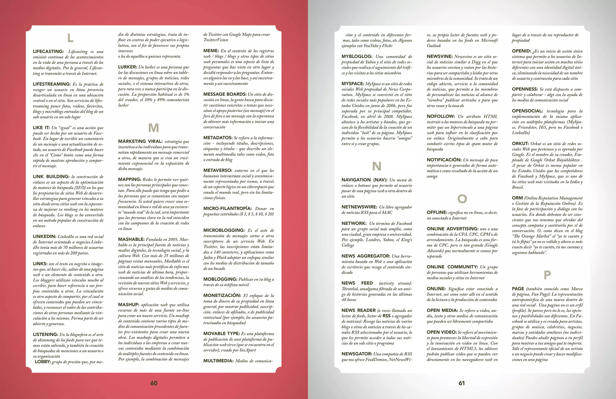 60 61
ción y el contenido en diferentes for-
mas, tales como videos, fotos, etc Algunos
ejemplos son YouTube y Flickr
MYBLOGLOG: Una comunidad de
propiedad de Yahoo y el sitio de redes so-
ciales que realiza el seguimiento del tráfi-
co y las visitas a los sitios miembros
MYSPACE: MySpace es un sitio de redes
sociales Web propiedad de News Corpo-
ration. MySpace se convirtió en el sitio
de redes sociales más populares en los Es-
tados Unidos en junio de 2006, pero fue
superada por su principal competidor,
Facebook, en abril de 2008. MySpace
abastece a los artistas y bandas, que go-
zan de la flexibilidad de la creación de un
individuo “look” de su página. MySpace
permite a los usuarios hacerse “amigos”
entre sí y crear grupos.
N
NAVIGATION (NAV): Un menú de
enlaces o botones que permite al usuario
pasar de una página web a otra dentro de
un sitio
NETNEWSWIRE: Un libre agregador
de noticias RSS para el MAC
NETWORK: Un término de Facebook
para un grupo social más amplio, como
una ciudad, gran empresa o universidad.
Por ejemplo. Londres, Yahoo, el King’s
College
NEWS AGGREGATOR: Una herra-
mienta basada en Web o una aplicación
de escritorio que recoge el contenido sin-
dicado
NEWS FEED (activity stream):
Throttled, amalgama filtrada de un ami-
go de historias generadas en las últimas
48 horas
NEWS READER (a veces llamado un
lector de feeds, lector de RSS o agregador
de noticias): Recoge las noticias de varios
blogs o sitios de noticias a través de los ca-
nales RSS seleccionados por el usuario, lo
que les permite acceder a todas sus noti-
cias de un solo sitio o programa
NEWSGATOR: Una compañía de RSS
que nos ofrece FeedDemon, NetNewsWi-
re, su propio lector de fuentes web y po-
deres basados en los feeds en Microsoft
Outlook
NEWSVINE: Newsvine es un sitio so-
cial de noticias similar a Digg en el que
los usuarios envían y votan por las histo-
riasparasercompartidosyleídosporotros
miembros de la comunidad. Se trata de un
código abierto, servicio a la comunidad
de noticias, que permite a los miembros
de personalizar las noticias al alcance de
“siembra” publicar artículos o para que
otros vean y la tasa de
NOFOLLOW: Un atributo HTML
instruir a los motores de búsqueda no per-
mitir que un hipervínculo a una página
web para influir en la clasificación por
ese enlace. Originalmente a cabo para
combatir ciertos tipos de spam motor de
búsqueda
NOTIFICACIÓN: Un mensaje de poca
importancia o generados de forma auto-
mática o como resultado de la acción de un
amigo
O
OFFLINE: significa no en línea, es decir,
no conectado a Internet
ONLINE ADVERTISING: uno o una
combinación de la CPA, CPC, CPM o de
arrendamiento. La búsqueda es una for-
ma de CPC, pero es tan grande (Google
Adwords) que normalmente se conoce por
separado
ONLINE COMMUNITY: Un grupo
de personas que utilizan herramientas de
medios sociales y sitios en Internet
ONLINE: Significa estar conectado a
Internet, así como estar allí en el sentido
de la lectura o la producción de contenidos
OPEN MEDIA: Se refiere a video, au-
dio, texto y otros medios de comunicación
que pueden ser libremente compartidos
OPEN VIDEO: Se refiere al movimien-
to para promover la libertad de expresión
y la innovación en video en línea. Con
el lanzamiento de HTML5, los editores
podrán publicar vídeo que se pueden ver
directamente en los navegadores web en
lugar de a través de un reproductor de
propiedad
OPENID: ¿Es un inicio de sesión único
sistema que permite a los usuarios de In-
ternet para iniciar sesión en muchos sitios
diferentes con una identidad digital úni-
ca, eliminando la necesidad de un nombre
de usuario y contraseña para cada sitio
OPENNESS: Se está dispuesto a com-
partir y colaborar - algo con la ayuda de
los medios de comunicación social
OPENSOCIAL: tecnología para la
implementación de la misma aplica-
ción en múltiples plataformas (MySpa-
ce, Friendster, Hi5, pero no Facebook o
LinkedIn)
ORKUT: Orkut es un sitio de redes so-
ciales Web que pertenece y es operada por
Google. Es el nombre de su creador, Em-
pleado de Google Orkut Büyükkökten .
A pesar de Orkut es menos popular en
los Estados Unidos que los competidores
de Facebook y MySpace, que es uno de
los sitios web más visitados en la India y
Brasil.
ORM (Online Reputation Management
o Gestión de la Reputación Online). Es
la fase de participación y diálogo con los
usuarios. En donde debemos de ser cons-
cientes que nos tenemos que olvidar del
concepto campaña y sustituirlo por el de
conversación. O, como dicen en el blog
“The Orange Market” el “yo te cuento y
tú lo flipas” ya no es válido y ahora es más
exacto decir “yo te cuento, tú me cuentas y
seguimos hablando”.
P
PAGE (también conocido como Marca
de página, Fan Page): La representación
antropomórfica de una marca dentro de
una red social . Una pagína no es un erfil
(profile). Se parece pero no lo es, las opcio-
nes y posibilidades son diferentes. En Fa-
cebook se utiliza y es creada para artistas,
grupos de música, celebrities, negocios,
marcas y entidades similares (no indivi-
duales) Puedes aladir páginas a tu perfil
para mostrar a tus amigos qué te importa.
Sólo el representante oficial de un artista
o un negocio puede crear y hacer modifica-
ciones en una página
L
LIFECASTING: Lifecasting es una
emisión continua de los acontecimientos
en la vida de una persona a través de los
medios digitales. Por lo general, Lifecas-
ting se transmite a través de Internet.
LIFESTREAMING: Es la práctica de
recoger un usuario en línea presencia
desarticulada en línea en una ubicación
central o en el sitio. Son servicios de lifes-
treaming poner fotos, vídeos, favoritos,
blogs y microblogs entradas del blog de un
solo usuario en un solo lugar
LIKE IT: Un “igual” es una acción que
puede ser hecha por un usuario de Face-
book. En lugar de escribir un comentario
de un mensaje o una actualización de es-
tado, un usuario de Facebook puede hacer
clic en el “Como” botón como una forma
rápida de mostrar aprobación y compar-
tir el mensaje.
LINK BUILDING: la construcción de
enlaces es un aspecto de la optimización
de motores de búsqueda (SEO) en los que
los propietarios de sitios Web de desarro-
llar estrategias para generar vínculos a su
sitio desde otros sitios web con la esperan-
za de mejorar su ranking en los motores
de búsqueda. Los blogs se ha convertido
en un método popular de construcción de
enlaces.
LINKEDIN: LinkedIn es una red social
de Internet orientado a negocios.Linke-
dIn tenía más de 70 millones de usuarios
registrados en más de 200 países.
LINKS: son el texto en negrita o imáge-
nes que, al hacer clic, saltar de una página
web o un elemento de contenido a otro.
Los bloggers utilizan vínculos mucho al
escribir, para hacer referencia a sus pro-
pios contenidos u otros. La vinculación
es otro aspecto de compartir, por el cual se
ofrecen contenidos que pueden ser vincu-
lados, y reconocer el valor de las contribu-
ciones de otras personas mediante la vin-
culación a los mismos. Forma parte de ser
abierto y generoso.
LISTENING: En la blogosfera es el arte
de skimming de los feeds para ver qué te-
mas están saliendo, y también la creación
de búsquedas de menciones a un usuario o
su organización
LOBBY: grupo de presión que, por me-
dio de distintas estrategias, trata de in-
fluir en centros de poder ejecutivo o legis-
lativo, con el fin de favorecer sus propios
intereses
o los de aquéllos a quienes representa.
LURKER: Un lurker es una persona que
lee las discusiones en línea sobre un table-
ro de mensajes, grupos de noticias, redes
sociales, o el sistema interactivo de otros,
pero rara vez o nunca participa en la dis-
cusión. La proporción habitual es de 1%
del creador, el 10% y 89% comentarista
lurker
M
MÁRKETING VIRAL: estrategia que
incentiva a los individuos para que trans-
mitan rápidamente un mensaje comercial
a otros, de manera que se crea un creci-
miento exponencial en la exposición de
dicho mensaje.
MAPPING: Redes le permite ver quié-
nes son las personas principales que conec-
tan. Para ello puede que tenga que pedir a
las personas que se comunican con mayor
frecuencia. Si usted quiere crecer una co-
munidad en línea o red de una ya existen-
te “mundo real” de la red, será importante
que las personas clave en la red coinciden
con los campeones de la creación de redes
en línea
MASHABLE: Fundada en 2005, Mas-
hable es la principal fuente de noticias y
medios digitales, la tecnología social, y la
cultura Web. Con más de 25 millones de
páginas vistas mensuales, Mashable es el
sitio de noticias más prolíficos de informes
web de noticias de última hora, propor-
cionando un análisis de las tendencias, la
revisión de nuevos sitios Web y servicios, y
ofrece recursos y guías de medios de comu-
nicación social.
MASHUP: aplicación web que utiliza
recursos de más de una fuente on-line
para crear un nuevo servicio. Un mashup
de contenido contiene varios tipos de me-
dios de comunicación procedentes de fuen-
tes pre-existentes para crear una nueva
obra. Los mashups digitales permiten a
los individuos o las empresas a crear nue-
vos contenidos mediante la combinación
de múltiples fuentes de contenido en línea.
Por ejemplo, la combinación de mensajes
de Twitter con Google Maps para crear
TwitterVision
MEME: En el contexto de los registros
web / blogs / blogs y otros tipos de sitios
web personales es una especie de lista de
preguntas que has visto en otro lugar y
decidió responder a las preguntas. Enton-
cesalguienlasveylashace,yasísucesiva-
mente y así sucesivamente
MESSAGE BOARDS: Un sitio de dis-
cusión en línea, la gente busca para discu-
tir cuestiones concretas o temas que nece-
sitan el apoyo posterior (un mensaje) en el
foro de foro o un mensaje con la esperanza
de obtener más información o iniciar una
conversación
METADATOS: Se refiere a la informa-
ción - incluyendo títulos, descripciones,
etiquetas y títulos - que describe un ele-
mento multimedia tales como video, foto
o entrada de blog
METAVERSO: entorno en el que los
humanos interactúan social y económica-
mente representados por iconos, a través
de un soporte lógico en un ciberespacio que
emula el mundo real, pero sin las limita-
ciones físicas.
MICRO-FILANTROPÍA: Donar en
pequeñas cantidades ($ 1, $ 5, $ 10, $ 20)
MICROBLOGGING: Es el acto de
transmisión de mensajes cortos a otros
suscriptores de un servicio Web. En
Twitter, las inscripciones están limita-
das a 140 caracteres, y aplicaciones como
Jaiku y Plurk adoptar un enfoque similar
con los medios de distribución de tamaño
de un bocado
MOBLOGGING: Publicar en tu blog a
través de su teléfono móvil
MONETIZACIÓN: El enfoque de la
toma de dinero de su propiedad en línea
general, por mostrar publicidad, suscrip-
ción, enlaces de afiliados, o de publicidad
contextual (por ejemplo, los anuncios pa-
trocinados en búsquedas)
MOVABLE TYPE: Es una plataforma
de publicación de una plataforma de pu-
blicación web sirve (que se encuentra en el
servidor), creado por SixApart
MULTIMEDIA: Medios de comunica-
 