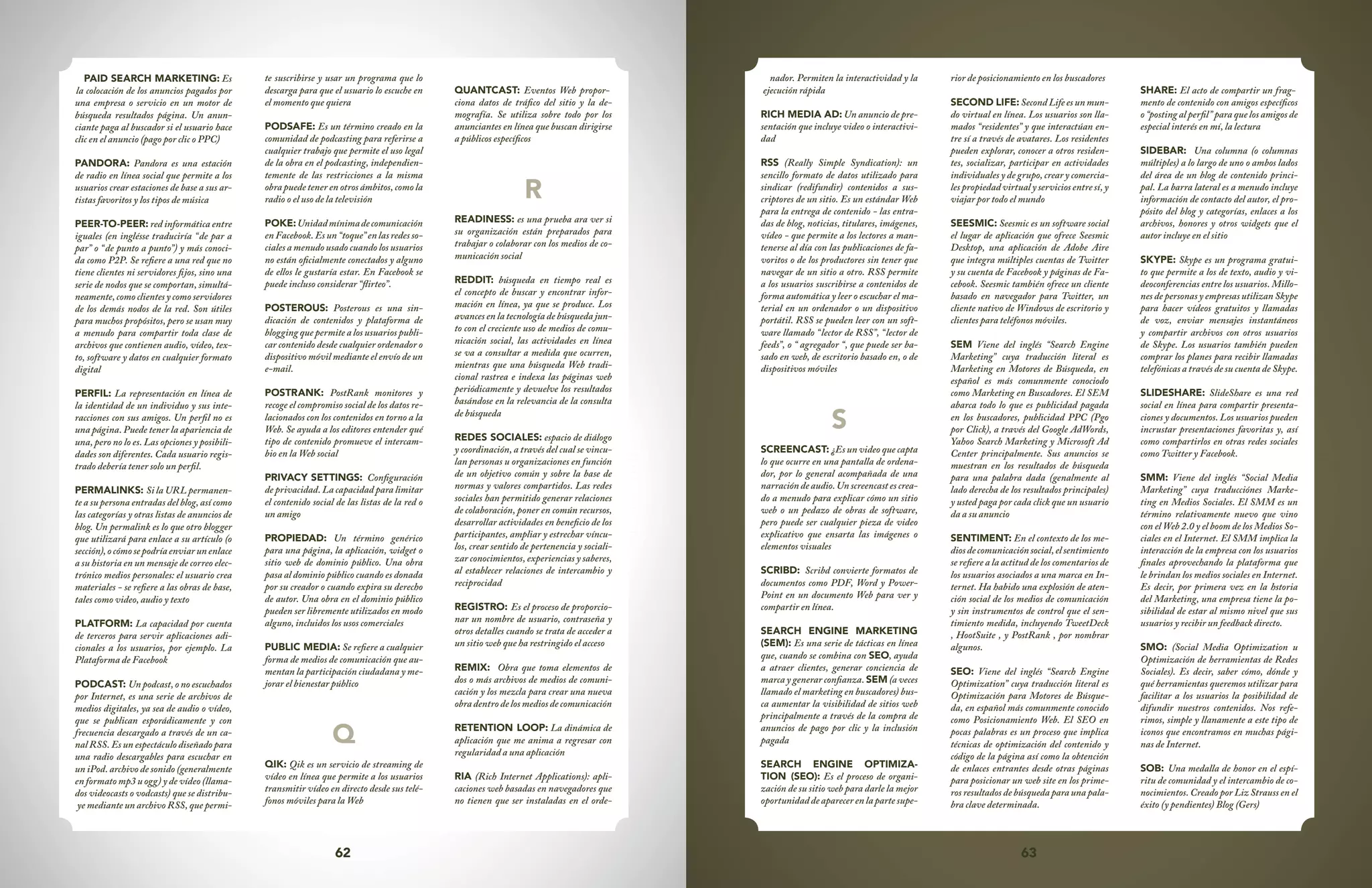 62 63
nador. Permiten la interactividad y la
ejecución rápida
RICH MEDIA AD: Un anuncio de pre-
sentación que incluye video o interactivi-
dad
RSS (Really Simple Syndication): un
sencillo formato de datos utilizado para
sindicar (redifundir) contenidos a sus-
criptores de un sitio. Es un estándar Web
para la entrega de contenido - las entra-
das de blog, noticias, titulares, imágenes,
vídeo - que permite a los lectores a man-
tenerse al día con las publicaciones de fa-
voritos o de los productores sin tener que
navegar de un sitio a otro. RSS permite
a los usuarios suscribirse a contenidos de
forma automática y leer o escuchar el ma-
terial en un ordenador o un dispositivo
portátil. RSS se pueden leer con un soft-
ware llamado “lector de RSS”, “lector de
feeds”, o “ agregador “, que puede ser ba-
sado en web, de escritorio basado en, o de
dispositivos móviles
S
SCREENCAST: ¿Es un video que capta
lo que ocurre en una pantalla de ordena-
dor, por lo general acompañada de una
narración de audio. Un screencast es crea-
do a menudo para explicar cómo un sitio
web o un pedazo de obras de software,
pero puede ser cualquier pieza de video
explicativo que ensarta las imágenes o
elementos visuales
SCRIBD: Scribd convierte formatos de
documentos como PDF, Word y Power-
Point en un documento Web para ver y
compartir en línea.
SEARCH ENGINE MARKETING
(SEM): Es una serie de tácticas en línea
que, cuando se combina con SEO, ayuda
a atraer clientes, generar conciencia de
marca y generar confianza. SEM (a veces
llamado el marketing en buscadores) bus-
ca aumentar la visibilidad de sitios web
principalmente a través de la compra de
anuncios de pago por clic y la inclusión
pagada
SEARCH ENGINE OPTIMIZA-
TION (SEO): Es el proceso de organi-
zación de su sitio web para darle la mejor
oportunidad de aparecer en la parte supe-
rior de posicionamiento en los buscadores
SECOND LIFE: Second Life es un mun-
do virtual en línea. Los usuarios son lla-
mados “residentes” y que interactúan en-
tre sí a través de avatares. Los residentes
pueden explorar, conocer a otros residen-
tes, socializar, participar en actividades
individuales y de grupo, crear y comercia-
les propiedad virtual y servicios entre sí, y
viajar por todo el mundo
SEESMIC: Seesmic es un software social
el lugar de aplicación que ofrece Seesmic
Desktop, una aplicación de Adobe Aire
que integra múltiples cuentas de Twitter
y su cuenta de Facebook y páginas de Fa-
cebook. Seesmic también ofrece un cliente
basado en navegador para Twitter, un
cliente nativo de Windows de escritorio y
clientes para teléfonos móviles.
SEM Viene del inglés “Search Engine
Marketing” cuya traducción literal es
Marketing en Motores de Búsqueda, en
español es más comunmente conociodo
como Marketing en Buscadores. El SEM
abarca todo lo que es publicidad pagada
en los buscadores, publicidad PPC (Pgo
por Click), a través del Google AdWords,
Yahoo Search Marketing y Microsoft Ad
Center principalmente. Sus anuncios se
muestran en los resultados de búsqueda
para una palabra dada (genalmente al
lado derecha de los resultados principales)
y usted paga por cada click que un usuario
da a su anuncio
SENTIMENT: En el contexto de los me-
diosdecomunicaciónsocial,elsentimiento
se refiere a la actitud de los comentarios de
los usuarios asociados a una marca en In-
ternet. Ha habido una explosión de aten-
ción social de los medios de comunicación
y sin instrumentos de control que el sen-
timiento medida, incluyendo TweetDeck
, HootSuite , y PostRank , por nombrar
algunos.
SEO: Viene del inglés “Search Engine
Optimization” cuya traducción literal es
Optimización para Motores de Búsque-
da, en español más comunmente conocido
como Posicionamiento Web. El SEO en
pocas palabras es un proceso que implica
técnicas de optimización del contenido y
código de la página así como la obtención
de enlaces entrantes desde otras páginas
para posicionar un web site en los prime-
ros resultados de búsqueda para una pala-
bra clave determinada.
SHARE: El acto de compartir un frag-
mento de contenido con amigos específicos
o “posting al perfil” para que los amigos de
especial interés en mí, la lectura
SIDEBAR: Una columna (o columnas
múltiples) a lo largo de uno o ambos lados
del área de un blog de contenido princi-
pal. La barra lateral es a menudo incluye
información de contacto del autor, el pro-
pósito del blog y categorías, enlaces a los
archivos, honores y otros widgets que el
autor incluye en el sitio
SKYPE: Skype es un programa gratui-
to que permite a los de texto, audio y vi-
deoconferencias entre los usuarios. Millo-
nes de personas y empresas utilizan Skype
para hacer vídeos gratuitos y llamadas
de voz, enviar mensajes instantáneos
y compartir archivos con otros usuarios
de Skype. Los usuarios también pueden
comprar los planes para recibir llamadas
telefónicas a través de su cuenta de Skype.
SLIDESHARE: SlideShare es una red
social en línea para compartir presenta-
ciones y documentos. Los usuarios pueden
incrustar presentaciones favoritas y, así
como compartirlos en otras redes sociales
como Twitter y Facebook.
SMM: Viene del inglés “Social Media
Marketing” cuya traducciónes Marke-
ting en Medios Sociales. El SMM es un
término relativamente nuevo que vino
con el Web 2.0 y el boom de los Medios So-
ciales en el Internet. El SMM implica la
interacción de la empresa con los usuarios
finales aprovechando la plataforma que
le brindan los medios sociales en Internet.
Es decir, por primera vez en la hstoria
del Marketing, una empresa tiene la po-
sibilidad de estar al mismo nivel que sus
usuarios y recibir un feedback directo.
SMO: (Social Media Optimization u
Optimización de herramientas de Redes
Sociales). Es decir, saber cómo, dónde y
qué herramientas queremos utilizar para
facilitar a los usuarios la posibilidad de
difundir nuestros contenidos. Nos refe-
rimos, simple y llanamente a este tipo de
iconos que encontramos en muchas pági-
nas de Internet.
SOB: Una medalla de honor en el espí-
ritu de comunidad y el intercambio de co-
nocimientos. Creado por Liz Strauss en el
éxito (y pendientes) Blog (Gers)
PAID SEARCH MARKETING: Es
la colocación de los anuncios pagados por
una empresa o servicio en un motor de
búsqueda resultados página. Un anun-
ciante paga al buscador si el usuario hace
clic en el anuncio (pago por clic o PPC)
PANDORA: Pandora es una estación
de radio en línea social que permite a los
usuarios crear estaciones de base a sus ar-
tistas favoritos y los tipos de música
PEER-TO-PEER: red informática entre
iguales (en inglésse traduciría “de par a
par” o “de punto a punto”) y más conoci-
da como P2P. Se refiere a una red que no
tiene clientes ni servidores fijos, sino una
serie de nodos que se comportan, simultá-
neamente, como clientes y como servidores
de los demás nodos de la red. Son útiles
para muchos propósitos, pero se usan muy
a menudo para compartir toda clase de
archivos que contienen audio, vídeo, tex-
to, software y datos en cualquier formato
digital
PERFIL: La representación en línea de
la identidad de un individuo y sus inte-
racciones con sus amigos. Un perfil no es
una página. Puede tener la apariencia de
una, pero no lo es. Las opciones y posibili-
dades son diferentes. Cada usuario regis-
trado debería tener solo un perfil.
PERMALINKS: Si la URL permanen-
te a su persona entradas del blog, así como
las categorías y otras listas de anuncios de
blog. Un permalink es lo que otro blogger
que utilizará para enlace a su artículo (o
sección),ocómosepodríaenviarunenlace
a su historia en un mensaje de correo elec-
trónico medios personales: el usuario crea
materiales - se refiere a las obras de base,
tales como video, audio y texto
PLATFORM: La capacidad por cuenta
de terceros para servir aplicaciones adi-
cionales a los usuarios, por ejemplo. La
Plataforma de Facebook
PODCAST: Un podcast, o no escuchados
por Internet, es una serie de archivos de
medios digitales, ya sea de audio o vídeo,
que se publican esporádicamente y con
frecuencia descargado a través de un ca-
nal RSS. Es un espectáculo diseñado para
una radio descargables para escuchar en
un iPod. archivo de sonido (generalmente
en formato mp3 u ogg) y de vídeo (llama-
dos videocasts o vodcasts) que se distribu-
ye mediante un archivo RSS, que permi-
te suscribirse y usar un programa que lo
descarga para que el usuario lo escuche en
el momento que quiera
PODSAFE: Es un término creado en la
comunidad de podcasting para referirse a
cualquier trabajo que permite el uso legal
de la obra en el podcasting, independien-
temente de las restricciones a la misma
obra puede tener en otros ámbitos, como la
radio o el uso de la televisión
POKE:Unidadmínimadecomunicación
enFacebook.Esun“toque”enlasredesso-
ciales a menudo usado cuando los usuarios
no están oficialmente conectados y alguno
de ellos le gustaría estar. En Facebook se
puede incluso considerar “flirteo”.
POSTEROUS: Posterous es una sin-
dicación de contenidos y plataforma de
blogging que permite a los usuarios publi-
car contenido desde cualquier ordenador o
dispositivo móvil mediante el envío de un
e-mail.
POSTRANK: PostRank monitores y
recoge el compromiso social de los datos re-
lacionados con los contenidos en torno a la
Web. Se ayuda a los editores entender qué
tipo de contenido promueve el intercam-
bio en la Web social
PRIVACY SETTINGS: Configuración
de privacidad. La capacidad para limitar
el contenido social de las listas de la red o
un amigo
PROPIEDAD: Un término genérico
para una página, la aplicación, widget o
sitio web de dominio público. Una obra
pasa al dominio público cuando es donada
por su creador o cuando expira su derecho
de autor. Una obra en el dominio público
pueden ser libremente utilizados en modo
alguno, incluidos los usos comerciales
PUBLIC MEDIA: Se refiere a cualquier
forma de medios de comunicación que au-
mentan la participación ciudadana y me-
jorar el bienestar público
Q
QIK: Qik es un servicio de streaming de
vídeo en línea que permite a los usuarios
transmitir vídeo en directo desde sus telé-
fonos móviles para la Web
QUANTCAST: Eventos Web propor-
ciona datos de tráfico del sitio y la de-
mografía. Se utiliza sobre todo por los
anunciantes en línea que buscan dirigirse
a públicos específicos
R
READINESS: es una prueba ara ver si
su organización están preparados para
trabajar o colaborar con los medios de co-
municación social
REDDIT: búsqueda en tiempo real es
el concepto de buscar y encontrar infor-
mación en línea, ya que se produce. Los
avances en la tecnología de búsqueda jun-
to con el creciente uso de medios de comu-
nicación social, las actividades en línea
se va a consultar a medida que ocurren,
mientras que una búsqueda Web tradi-
cional rastrea e indexa las páginas web
periódicamente y devuelve los resultados
basándose en la relevancia de la consulta
de búsqueda
REDES SOCIALES: espacio de diálogo
y coordinación, a través del cual se vincu-
lan personas u organizaciones en función
de un objetivo común y sobre la base de
normas y valores compartidos. Las redes
sociales han permitido generar relaciones
de colaboración, poner en común recursos,
desarrollar actividades en beneficio de los
participantes, ampliar y estrechar víncu-
los, crear sentido de pertenencia y sociali-
zar conocimientos, experiencias y saberes,
al establecer relaciones de intercambio y
reciprocidad
REGISTRO: Es el proceso de proporcio-
nar un nombre de usuario, contraseña y
otros detalles cuando se trata de acceder a
un sitio web que ha restringido el acceso
REMIX: Obra que toma elementos de
dos o más archivos de medios de comuni-
cación y los mezcla para crear una nueva
obra dentro de los medios de comunicación
RETENTION LOOP: La dinámica de
aplicación que me anima a regresar con
regularidad a una aplicación
RIA (Rich Internet Applications): apli-
caciones web basadas en navegadores que
no tienen que ser instaladas en el orde-
 