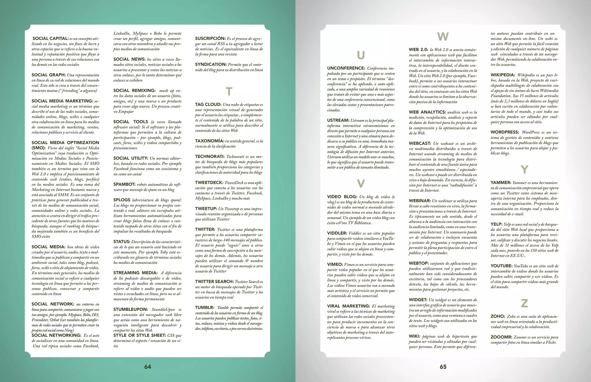 64 65
U
UNCONFERENCE: Conferencia im-
pulsada por un participante que se centra
en un tema o propósito. El término “des-
conferencia” se ha aplicado, o auto-apli-
cado, a una amplia variedad de reuniones
que tratan de evitar que una o más aspec-
tos de una conferencia convencional, como
las elevadas costas y presentaciones patro-
cinadas.
USTREAM: Ustream es la principal pla-
taforma interactiva retransmisiones en
directoquepermiteacualquierpersonacon
conexión a Internet y una cámara para de-
dicarse a su público en una, inmediata ma-
nera significativa. A diferencia de la tec-
nología de difusión por Internet anterior,
Ustream utiliza un modelo uno-a-muchos,
lo que significa que el usuario puede trans-
mitiraunpúblicodetamañoilimitado.
V
VIDEO BLOG: Un blog de vídeo (o
vlog) es un blog de la productora de conte-
nidos de vídeo normal a menudo alrede-
dor del mismo tema en una base diaria o
semanal. Un ejemplo de un video blog con
éxito esVino TV Biblioteca .
VIDDLER: Viddler es un sitio popular
para compartir videos similares a YouTu-
be y Vimeo en el que los usuarios pueden
subir vídeos que se alojan en línea y com-
partir, y visto por los demás.
VIMEO: Vimeo es un servicio para com-
partir video popular en el que los usua-
rios pueden subir vídeos que se alojan en
línea y compartir, y visto por los demás.
Los vídeos Vimeo usuarios son a menudo
más artística y el servicio no permite que
el contenido de vídeo comercial.
VIRAL MARKETING: El marketing
viral se refiere a las técnicas de marketing
que utilizan las redes sociales preexisten-
tes para producir incrementos en la con-
ciencia de marca o para alcanzar otros
objetivos de marketing a través del auto-
replicantes procesos víricos.
W
WEB 2.0: la Web 2.0 se asocia común-
mente con aplicaciones web que facilitan
el intercambio de información interac-
tiva, la interoperabilidad, el diseño cen-
trado en el usuario, y la colaboración en la
Web. Un sitio Web 2.0 (por ejemplo, Face-
book), permite a sus usuarios interactuar
entre sí como contribuyentes a los conteni-
dos del sitio, en contraste con los sitios Web
donde los usuarios se limitan a la observa-
ción pasiva de la información
WEB ANALYTICS: análisis web es la
medición, recopilación, análisis y reporte
de datos de Internet para los propósitos de
la comprensión y la optimización de uso
de la Web.
WEBCAST: Un webcast es un archi-
vo multimedia distribuidos a través de
Internet usando streaming de medios de
comunicación la tecnología para distri-
buir el contenido de una fuente única para
muchos oyentes simultáneos / espectado-
res. Un webcast o puede ser distribuida en
vivo o bajo demanda. En esencia, la difu-
sión por Internet es una “radiodifusión” a
través de Internet.
WEBINAR: Un webinar se utiliza para
llevar a cabo reuniones en vivo, la forma-
ción o presentaciones a través de Internet.
Es típicamente un solo sentido, desde el
altavoz a la audiencia con interacción con
laaudiencialimitada,comoenunatrans-
misión por Internet. Un seminario puede
ser de colaboración e incluyen encuestas
y sesiones de preguntas y respuestas para
permitir la plena participación de entre el
público y el presentador.
WEBTOP: conjunto de aplicaciones que
pueden utilizarseen red y que tradicio-
nalmente han sido consideradascomo de
escritorio, tal como son los procesadores
detexto, las hojas de cálculo, las herra-
mientas para gestionar proyectos, etc.
WIDGET: Un widget es un elemento de
una interfaz gráfica de usuario que mues-
traunarreglodeinformaciónmodificados
porelusuario,comounaventanaocuadro
de texto. Los widgets son utilizados en los
sitios web y blogs.
WIKI: páginas web de hipertexto que
pueden ser visitadas y editadas por cual-
quier persona. Esto permite que diferen-
tes autores puedan contribuir en un
mismo documento on-line. Un wiki es
un sitio Web que permite la fácil creación
y edición de cualquier número de páginas
web vinculadas a través de un navega-
dor Web, permitiendo la colaboración en-
tre los usuarios.
WIKIPEDIA: Wikipedia es un país li-
bre, basada en la Web, proyecto de enci-
clopedia multilingüe de colaboración con
el apoyo de sin ánimo de lucro Wikimedia
Foundation. Sus 15 millones de artículos
(más de 3,3 millones de dólares en Inglés)
se han escrito en colaboración por volun-
tarios de todo el mundo, y casi todos sus
artículos pueden ser editados por cual-
quier persona con acceso al sitio.
WORDPRESS: WordPress es un sis-
tema de gestión de contenidos y contiene
herramientas de publicación de blogs que
permiten a los usuarios para alojar y pu-
blicar blogs.
Y
YAMMER: Yammer es una herramien-
ta de comunicación empresarial que opera
como un Twitter como sistema de men-
sajería interna para los empleados, den-
tro de una organización. Proporciona la
comunicación en tiempo real y reduce la
necesidad de e-mail.
YELP: Yelp es una red social y de búsque-
da del sitio Web local que proporciona a
los usuarios una plataforma para revi-
sar, calificar y discutir los negocios locales.
Más de 31 millones el acceso de los Yelp
cada mes, ponerlo en los 150 sitios web de
Internet en EE.UU..
YOUTUBE: YouTube es un sitio web de
intercambio de videos donde los usuarios
pueden subir, compartir y ver videos. Es
el sitio para compartir vídeos más grande
del mundo.
Z
ZOHO: Zoho es una suite de aplicacio-
nes web en línea orientada a la producti-
vidad empresarial y la colaboración.
ZOOOMR: Zooomr es un servicio para
compartir fotos en línea similar a Flickr.
SOCIAL CAPITAL: es un concepto uti-
lizado en los negocios, sin fines de lucro y
otros espacios que se refiere a la buena vo-
luntad y reputación positiva que fluye a
una persona a través de sus relaciones con
los demás en las redes sociales
SOCIAL GRAPH: Una representación
en línea de su red de relaciones del mundo
real. Esto sólo se crea a través del consen-
timiento mutuo (“ friending” a alguien)
SOCIAL MEDIA MARKETING: so-
cial media marketing es un término que
describe el uso de las redes sociales, comu-
nidades online, blogs, wikis o cualquier
otra colaboración en línea para los medios
de comunicación de marketing, ventas,
relaciones públicas y servicio al cliente.
SOCIAL MEDIA OPTIMIZATION
(SMO): Viene del inglés “Social Media
Optimization” cuya traducción es Opti-
mización en Medios Sociales o Posicio-
namiento en Medios Sociales. El SMO
también es un termino que vino con la
Web 2.0 e implica el posicionamiento de
contenido web (videos, blogs, perfiles)
en los medios sociales. Es una rama del
Marketing en Internet bastante nueva y
está asociada al SMM. Es un conjunto de
prácticas para generar publicidad a tra-
vés de los medios de comunicación social,
comunidades online y redes sociales. La
atenciónsecentraendirigireltráficopro-
cedente de otras fuentes que los motores de
búsqueda, aunque el ranking de búsque-
da mejorada también es un beneficio del
SMO éxito
SOCIAL MEDIA: Son obras de video
creados por el usuario, audio, texto o mul-
timedia que se publican y compartir en un
ambiente social, tales como blog, podcast,
foros,wikiositiodealojamientodevídeo.
En términos más generales, los medios de
comunicación social se refiere a cualquier
tecnología en línea que permite a las per-
sonas publicar, conversar y compartir
contenido en línea
SOCIAL NETWORK: un entorno en
líneaparacompartir,comunicarseyjugarcon
tusamigos.porejemplo.Myspace,Bebo,Hi5,
Friendster, Orkut (ver también las platafor-
mas de redes sociales que te permiten crear tu
propiaredsocialcomoNing)
SOCIAL NETWORKING: Es el acto
de socializar en una comunidad en línea.
Una red típica sociales como Facebook,
LinkedIn, MySpace o Bebo le permite
crear un perfil, agregar amigos, comuni-
carse con otros miembros y añadir sus pro-
pios medios de comunicación
SOCIAL NEWS: los sitios a veces lla-
mados sitios sociales, noticias sociales a los
usuarios a presentar y votar las noticias u
otros enlaces, por lo tanto determinar qué
enlaces se exhiben
SOCIAL REMIXING: mash up en-
tre los datos sociales de un usuario (fotos,
amigos, etc) y una marca o un producto
para crear algo nuevo. Un proceso creati-
vo Empujar
SOCIAL TOOLS (a veces llamado
software social): Si el software y las pla-
taformas que permiten a la cultura de
participación - por ejemplo, blogs, pod-
casts, foros, wikis y vídeos compartidos y
presentaciones
SOCIAL UTILITY: Un normas editor-
less, basada en redes sociales. Por ejemplo
Facebook funciona como un ecosistema y
no como un canal
SPAMBOT: robots automáticos de soft-
ware que mensaje de spam en un blog
SPLOGS (abreviatura de blogs spam):
Los blogs no proporcionar su propio con-
tenido o real. editores sin escrúpulos uti-
lizan herramientas automatizadas para
crear blogs falsos llena de enlaces o con-
tenido raspado de otros sitios con el fin de
impulsar los resultados de búsqueda
STATUS: Descripción de las característi-
cas de lo que un usuario está haciendo en
este momento. Por ejemplo Toby está es-
cribiendo un glosario de términos sociales
los medios de comunicación
STREAMING MEDIA: A diferencia
de los podcasts descargables o de vídeo,
streaming de medios de comunicación se
refiere al vídeo o audio que pueden ser
vistos o escuchados en línea, pero no se al-
macenan de forma permanente
STUMBLEUPON: StumbleUpon es
una extensión del navegador web libre
que actúa como una herramienta de na-
vegación inteligente para descubrir y
compartir los sitios Web.
STYLE OR STYLE SHEET: CSS que
determina el aspecto / sensación de un si-
tio
SUSCRIPCIÓN: Es el proceso de agre-
gar un canal RSS a tu agregador o lector
de noticias. Es el equivalente en línea de
la firma para una revista
SYNDICATION: Permite que el conte-
nido del blog para su distribución en línea
T
TAG CLOUD: Una nube de etiquetas es
una representación visual de-generados
por el usuario las etiquetas , o simplemen-
te el contenido de la palabra de un sitio,
normalmente se utiliza para describir el
contenido de los sitios Web
TAXONOMÍA:ensentidogeneral,esla
ciencia de la clasificación
TECHNORATI: Technorati es un mo-
tor de búsqueda de blogs más populares
que también proporciona las categorías y
clasificaciones de autoridad para los blogs
TWEETDECK: TweetDeck es una apli-
cación que conecta a los usuarios con los
contactos a través de Twitter, Facebook,
MySpace, LinkedIn y mucho más
TWEETUP: Un Tweetup es una impro-
visada reunión organizada o de personas
que utilizan Twitter
TWITTER: Twitter es una plataforma
que permite a los usuarios compartir ca-
racteres de largo-140 mensajes al público.
El usuario puede “seguir” unos a otros
como una forma de suscripción a los men-
sajes de los demás. Además, los usuarios
pueden utilizar el comando @ nombre
de usuario para dirigir un mensaje a otro
usuario de Twitter
TWITTER SEARCH: TwitterSearches
un motor de búsqueda operado por Twit-
ter en busca de mensajes de Twitter y los
usuarios en tiempo real
TUMBLR: Tumblr permite compartir el
contenidodelosusuariosenformadeunblog.
Los usuarios pueden publicar textos, fotos, ci-
tas, enlaces, música y videos desde el navega-
dor,teléfono,escritorio,oporcorreoelectrónico.
 