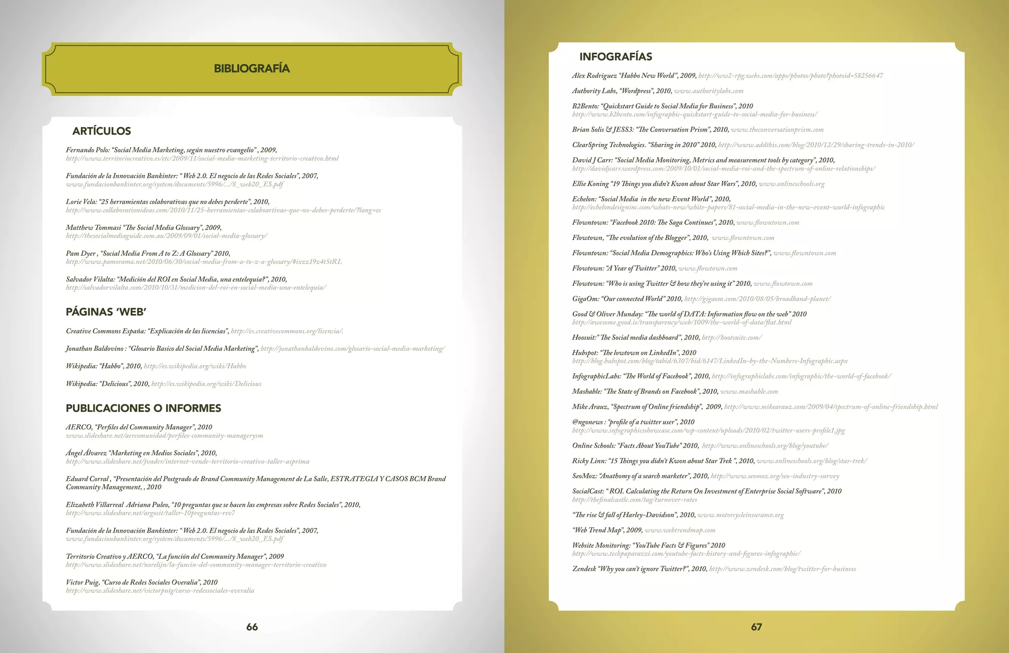 67
66
BIBLIOGRAFÍA
ARTÍCULOS
Fernando Polo: “Social Media Marketing, según nuestro evangelio” , 2009,
http://www.territoriocreativo.es/etc/2009/11/social-media-marketing-territorio-creativo.html
Fundación de la Innovación Bankinter: “ Web 2.0. El negocio de las Redes Sociales”, 2007,
www.fundacionbankinter.org/system/documents/5996/.../8_web20_ES.pdf
Lorie Vela: “25 herramientas colaborativas que no debes perderte”, 2010,
http://www.collaborationideas.com/2010/11/25-herramientas-colaboartivas-que-no-debes-perderte/?lang=es
Matthew Tommasi “The Social Media Glossary”, 2009,
http://thesocialmediaguide.com.au/2009/09/01/social-media-glossary/
Pam Dyer , “Social Media From A to Z: A Glossary” 2010,
http://www.pamorama.net/2010/06/30/social-media-from-a-to-z-a-glossary/#ixzz19z4t5tRL
Salvador Vilalta: “Medición del ROI en Social Media, una entelequia?”, 2010,
http://salvadorvilalta.com/2010/10/31/medicion-del-roi-en-social-media-una-entelequia/
PÁGINAS ‘WEB’
Creative Commons España: “Explicación de las licencias”, http://es.creativecommons.org/licencia/.
Jonathan Baldovino : “Glosario Basico del Social Media Marketing”, http://jonathanbaldovino.com/glosario-social-media-marketing/
Wikipedia: “Habbo”, 2010, http://es.wikipedia.org/wiki/Habbo
Wikipedia: “Delicious”, 2010, http://es.wikipedia.org/wiki/Delicious
PUBLICACIONES O INFORMES
AERCO, “Perfiles del Community Manager”, 2010
www.slideshare.net/aercomunidad/perfiles-community-managerysm
Ángel Álvarez “Marketing en Medios Sociales”, 2010,
http://www.slideshare.net/jvader/internet-vende-territorio-creativo-taller-asprima
Eduard Corral , “Presentación del Postgrado de Brand Community Management de La Salle, ESTRATEGIA Y CASOS BCM Brand
Community Management, , 2010
Elizabeth Villarreal Adriana Puleo, “10 preguntas que se hacen las empresas sobre Redes Sociales”, 2010,
http://www.slideshare.net/argosit/taller-10preguntas-rsv7
Fundación de la Innovación Bankinter: “ Web 2.0. El negocio de las Redes Sociales”, 2007,
www.fundacionbankinter.org/system/documents/5996/.../8_web20_ES.pdf
Territorio Creativo y AERCO, “La función del Community Manager”, 2009
http://www.slideshare.net/norelijn/la-funcin-del-community-manager-territorio-creativo
Victor Puig, “Curso de Redes Sociales Overalia”, 2010
http://www.slideshare.net/victorpuig/curso-redessociales-overalia
INFOGRAFÍAS
Alex Rodriguez “Habbo New World”, 2009, http://ww2-rpg.webs.com/apps/photos/photo?photoid=58256647
Authority Labs, “Wordpress”, 2010, www.authoritylabs.com
B2Bento: “Quickstart Guide to Social Media for Business”, 2010
http://www.b2bento.com/infographic-quickstart-guide-to-social-media-for-business/
Brian Solis & JESS3: “The Conversation Prism”, 2010, www.theconversationprism.com
ClearSpring Technologies. “Sharing in 2010” 2010, http://www.addthis.com/blog/2010/12/29/sharing-trends-in-2010/
David J Carr: “Social Media Monitoring, Metrics and measurement tools by category”, 2010,
http://davidjcarr.wordpress.com/2009/10/01/social-media-roi-and-the-spectrum-of-online-relationships/
Ellie Koning “19 Things you didn’t Kwon about Star Wars”, 2010, www.onlineschools.org
Echelon: “Social Media in the new Event World”, 2010,
http://echelondesigninc.com/whats-new/white-papers/81-social-media-in-the-new-event-world-infographic
Flowntown: “Facebook 2010: The Saga Continues”, 2010, www.flowntown.com
Flowtown, “The evolution of the Blogger”, 2010, www.flowntown.com
Flowntown: “Social Media Demographics: Who’s Using Which Sites?”, www.flowntown.com
Flowtown: “A Year of Twitter” 2010, www.flowtown.com
Flowtown: “Who is using Twitter & how they’re using it” 2010, www.flowtown.com
GigaOm: “Our connected World” 2010, http://gigaom.com/2010/08/05/broadband-planet/
Good & Oliver Munday: “The world of DATA: Information flow on the web” 2010
http://awesome.good.is/transparency/web/1009/the-world-of-data/flat.html
Hoosuit:” The Social media dashboard”, 2010, http://hootsuite.com/
Hubspot: “The lowtown on LinkedIn”, 2010
http://blog.hubspot.com/blog/tabid/6307/bid/6147/LinkedIn-by-the-Numbers-Infographic.aspx
InfographicLabs: “The World of Facebook”, 2010, http://infographiclabs.com/infographic/the-world-of-facebook/
Mashable: “The State of Brands on Facebook”, 2010, www.mashable.com
Mike Arauz, “Spectrum of Online friendship”, 2009, http://www.mikearauz.com/2009/04/spectrum-of-online-friendship.html
@ngonews : “profile of a twitter user”, 2010
http://www.infographicsshowcase.com/wp-content/uploads/2010/02/twitter-users-profile1.jpg
Online Schools: “Facts About YouTube” 2010, http://www.onlineschools.org/blog/youtube/
Ricky Linn: “15 Things you didn’t Kwon about Star Trek ”, 2010, www.onlineschools.org/blog/star-trek/
SeoMoz: “Anathomy of a search marketer”, 2010, http://www.seomoz.org/seo-industry-survey
SocialCast: “ ROI. Calculating the Return On Investment of Enterprise Social Software”, 2010
http://thefinalcastle.com/tag/turnover-rates
“The rise & fall of Harley-Davidson”, 2010, www.motorcycleinsurance.org
“Web Trend Map”, 2009, www.webtrendmap.com
Website Monitoring: “YouTube Facts & Figures” 2010
http://www.techpaparazzi.com/youtube-facts-history-and-figures-infographic/
Zendesk “Why you can’t ignore Twitter?”, 2010, http://www.zendesk.com/blog/twitter-for-business
 