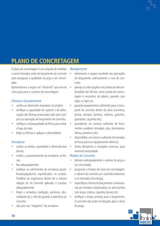 10
www.abesc.org.br
Associação Brasileira das Empresas de Serviços de Concretagem do Brasil
www.abesc.org.br
Oplanodeconcretageméumconjuntodemedidas
a serem tomadas antes do lançamento do concreto
para assegurar a qualidade da peça a ser concre-
tada.
Apresentamos a seguir um “check-list” que servirá
como guia para o sucesso da concretagem:
Fôrmas e Escoramentos
confira as dimensões baseadas no projeto;
verifique a capacidade de suporte e de defor-
mação das fôrmas provocadas pelo peso pró-
prio ou operação de lançamento do concreto;
verifique a estanqueidade da fôrma para evitar
a fuga da nata;
limpe as fôrmas e aplique o desmoldante.
Armadura
confira as bitolas, quantidade e dimensão das
barras;
confira o posicionamento da armadura na fôr-
ma;
fixe adequadamente;
verifique os cobrimentos da armadura (pasti-
lhas/espaçadores) especificados no projeto.
Pastilhas de argamassa devem ter a mesma
relação a/c do concreto aplicado, e curadas
adequadamente;
limpe a armadura (oxidação, gorduras, des-
moldante etc.),afim de garantir a aderência ao
concreto;
não pise nos “negativos” da armadura.
•
•
•
•
•
•
•
•
•
•
Plano de Concretagem
Planejamento
dimensione a equipe envolvida nas operações
de lançamento, adensamento e cura do con-
creto;
planejeasinterrupçõesnospontosdedescon-
tinuidade das fôrmas, como: juntas de concre-
tagem e encontros de pilares, paredes com
vigas ou lajes etc.
garantaequipamentossuficientesparaotrans-
porte de concreto dentro da obra (carrinhos,
jericas, dumper, bombas, esteiras, guinchos,
guindaste, caçamba etc);
providencie um número suficiente de ferra-
mentas auxiliares (enxadas, pás, desempena-
deiras, ponteiros etc);
disponibilize um número suficiente de tomadas
de força para os equipamentos elétricos;
tenha vibradores e mangotes reservas, para
eventual necessidade.
Pedido de Concreto
informe antecipadamente o volume da peça a
ser concretada;
programe o horário de início da concretagem,
o volume de concreto por caminhão-betoneira
e os intervalos de entrega;
especifique a forma de lançamento: convencio-
nal, por bombas estacionárias ou auto-bomba
com lança, esteira, caçamba (gruas) etc;
verifique o tempo previsto para o lançamento.
O concreto não pode ser lançado após o início
de pega;
•
•
•
•
•
•
•
•
•
•
 