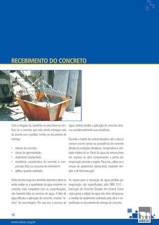 12
www.abesc.org.br
Associação Brasileira das Empresas de Serviços de Concretagem do Brasil
www.abesc.org.br
Com a chegada do caminhão na obra deve-se veri-
ficar se o concreto que está sendo entregue está
de acordo com o pedido. Confira no documento de
entrega:
volume do concreto;
classe de agressividade;
abatimento (slump-test);
resistência característica do concreto à com-
pressão (fck); ou consumo de cimento/m³;
aditivo, quando solicitado.
Antes da descarga do caminhão-betoneira deve-se
ainda avaliar se a quantidade de água existente no
concreto está compatível com as especificações,
não havendo falta ou excesso de água. A falta de
água dificulta a aplicação do concreto, criando “ni-
chos” de concretagem. Por sua vez, o excesso de
•
•
•
•
•
água, embora facilite a aplicação do concreto, dimi-
nui consideravelmente sua resistência.
Durante o trajeto da central dosadora até a obra é
comum ocorrer perda na consistência do concreto
devidoàscondiçõesclimáticas-temperaturaeumi-
dade relativa do ar. Parte da água da mistura deve
ser reposta na obra compensando a perda por
evaporação durante o trajeto. Para isso, utiliza-se o
ensaio de abatimento (slump-test), bastante sim-
ples e de fácil execução.
As regras para a reposição de água perdida por
evaporação são especificadas pela NBR 7212 -
Execução de Concreto Dosado em Central. Como
regra geral, a adição de água não deve ultrapassar
a medida do abatimento solicitada pela obra e es-
pecificada no documento de entrega do concreto.
recebimento do concreto
 