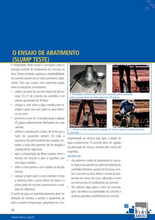 www.abesc.org.brwww.abesc.org.brwww.abesc.org.br
13
Associação Brasileira das Empresas de Serviços de Concretagem do Brasil
1- Complete o interior do cone com concreto em 3 camadas,
cada camada deve ser adensada com 25 golpes.
2 - Retire o cone, meça com a ajuda do mesmo qual é o abatimento do
concreto.
A simplicidade deste ensaio o consagrou como o
principal controle de recebimento do concreto na
obra. Embora limitado, expressa a trabalhabilidade
do concreto através de um único parâmetro: abati-
mento. Para que cumpra este importante papel,
deve-se executá-lo corretamente:
colete a amostra de concreto depois de descar-
regar 0,5 m³ de concreto do caminhão e em
volume aproximado de 30 litros;
coloque o cone sobre a placa metálica bem ni-
velada e apoie seus pés sobre as abas inferio-
res do cone;
preenchaoconeem3camadasiguaiseaplique
25 golpes uniformemente distribuídos em cada
camada;
adense a camada junto à base, de forma que a
haste de socamento penetre em toda a
espessura. No adensamento das camadas res-
tantes, a haste deve penetrar até ser atingida a
camada inferior adjacente;
após a compactação da última camada, retire o
excesso de concreto e alise a superfície com
uma régua metálica;
retire o cone içando-o com cuidado na direção
vertical;
coloque a haste sobre o cone invertido e meça
a distância entre a parte inferior da haste e o
ponto médio do concreto, expressando o resul-
tado em milímetros.
O acerto da água no caminhão-betoneira deve ser
efetuado de maneira a corrigir o abatimento de
todo o volume transportado, garantindo-se a ho-
•
•
•
•
•
•
•
mogeneidade da mistura logo após a adição de
água complementar. O concreto deve ser agitado
na velocidade de mistura, durante pelo menos 60
segundos.
Lembre-se:
não adivinhe o índice de abatimento do concre-
to.Apesardaexperiência,tantodomotoristado
caminhão-betoneira, quanto do fiscal que rece-
be o concreto na obra, efetue o ensaio de aba-
timento do tronco de cone, utilizando-o como
um instrumento de recebimento do concreto;
não adicione água após o início da concreta-
gem. Isto altera as propriedades do concreto e
anula as garantias estabelecidas em contrato.
•
•
O Ensaio de Abatimento
(SLUMP TESTE)
 
