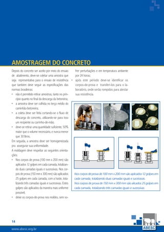 14
www.abesc.org.br
Associação Brasileira das Empresas de Serviços de Concretagem do Brasil
www.abesc.org.br
Depois do concreto ser aceito por meio do ensaio
de abatimento, deve-se coletar uma amostra que
seja representativa para o ensaio de resistência
que também deve seguir as especificações das
normas brasileiras:
não é permitido retirar amostras, tanto no prin-
cípio quanto no final da descarga da betoneira;
a amostra deve ser colhida no terço médio do
caminhão-betoneira;
a coleta deve ser feita cortando-se o fluxo de
descarga do concreto, utilizando-se para isso
um recipiente ou carrinho-de-mão;
deve-se retirar uma quantidade suficiente, 50%
maior que o volume necessário, e nunca menor
que 30 litros.
Em seguida, a amostra deve ser homogeneizada
pra assegurar sua uniformidade.
A moldagem deve respeitar as seguintes orienta-
ções:
Nos corpos de prova (100 mm x 200 mm) são
aplicados12golpesemcadacamada,totalizan-
do duas camadas iguais e sucessivas. Nos cor-
posdeprova(150mmx300mm)sãoaplicados
25 golpes em cada camada, com a haste, tota-
lizando três camadas iguais e sucessivas. Estes
golpes são aplicados da maneira mais uniforme
possível;
deixe os corpos-de-prova nos moldes, sem so-
•
•
•
•
•
•
Amostragem do Concreto
frer perturbações e em temperatura ambiente
por 24 horas;
após este período deve-se identificar os
corpos-de-prova e transferi-los para o la-
boratório, onde serão rompidos para atestar
sua resistência.
•
Nos corpos de prova de 100 mm x 200 mm são aplicados 12 golpes em
cada camada, totalizando duas camadas iguais e sucessivas.
Nos corpos de prova de 150 mm x 300 mm são alicados 25 golpes em
cada camada, totalizando três camadas iguais e sucessivas.
 