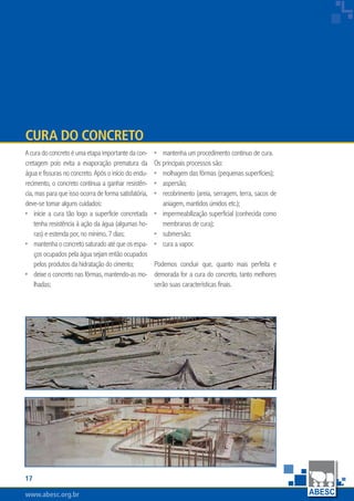 www.abesc.org.brwww.abesc.org.brwww.abesc.org.br
17
Associação Brasileira das Empresas de Serviços de Concretagem do Brasil
Acuradoconcretoéumaetapaimportantedacon-
cretagem pois evita a evaporação prematura da
água e fissuras no concreto. Após o início do endu-
recimento, o concreto continua a ganhar resistên-
cia, mas para que isso ocorra de forma satisfatória,
deve-se tomar alguns cuidados:
inicie a cura tão logo a superficie concretada
tenha resistência à ação da água (algumas ho-
ras) e estenda por, no mínimo, 7 dias;
mantenhaoconcretosaturadoatéqueosespa-
ços ocupados pela água sejam então ocupados
pelos produtos da hidratação do cimento;
deixe o concreto nas fôrmas, mantendo-as mo-
lhadas;
•
•
•
Cura do Concreto
mantenha um procedimento contínuo de cura.
Os principais processos são:
molhagem das fôrmas (pequenas superfícies);
aspersão;
recobrimento (areia, serragem, terra, sacos de
aniagem, mantidos úmidos etc.);
impermeabilização superficial (conhecida como
membranas de cura);
submersão;
cura a vapor.
Podemos concluir que, quanto mais perfeita e
demorada for a cura do concreto, tanto melhores
serão suas características finais.
•
•
•
•
•
•
•
 