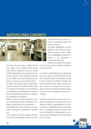 18
www.abesc.org.br
Associação Brasileira das Empresas de Serviços de Concretagem do Brasil
www.abesc.org.br
Ao contrário do que se pensa, os aditivos são bas-
tante antigos. Já eram utilizados pelos romanos
muito antes da existência do concreto de cimento
portland.Naquelaépoca,elesusavamclaradeovo,
sangue de animal e outros ingredientes como aditi-
vos.Jáosaditivoscomohojeosconhecemoscome-
çaram sua evolução a partir do início do século.
Os aditivos são produtos químicos adicionados à
mistura de concreto. Os principais aditivos utiliza-
dos no Brasil são: retardadores, incorporadores de
ar,plastificantes,superplastificantes (e seus deriva-
dos, como plastificantes aceleradores e plastifican-
tes retardadores) e aceleradores.
Podemos afirmar que existem atualmente sete ti-
pos fundamentais de aditivos: aceleradores, retar-
dadores, incorporadores de ar, plastificantes e
superplastificantes (e seus derivados, como plasti-
ficantes aceleradores e plastificantes retardado-
res).
Como o próprio nome já diz, os aditivos acelerado-
res têm como principal objetivo acelerar o processo
Aditivos para concreto
de endurecimento do concreto, en-
quanto os retardadores adiam essa
reação no processo.
Os aditivos plastificantes são muito
utilizados no Brasil. Reduzem a quan-
tidade necessária de água e melho-
ram a trabalhabilidade da mistura, fa-
cilitando o seu acabamento e
adensamento. Além disso,
melhoram as condições de transporte
até a obra, pois reduzem a perda da consistência
ao longo do tempo.
Já os aditivos superplastificantes são relativamente
novos,poissurgiramapartirdadécadade70.Com
eles, foi possível avançar na tecnologia do concreto
e dosar concretos com resistências elevadas e alto
desempenho (CAD). Esses aditivos permitem ela-
borar concretos com baixíssimo teor de água -
pode-se reduzir em até 30% a quantidade de água
no concreto com o conseqüente aumento de sua
resistência.
Os aditivos incorporadores de ar, por sua vez, con-
sistem na introdução de microbolhas de ar, com o
objetivo de melhorar a trabalhabilidade do concre-
to, aumentar a durabilidade, diminuir a permeabili-
dade e a segregação, deixando o concreto mais
coeso e homogêneo. Os incorporadores de ar re-
duzem ainda a exsudação, que é a subida de água
livre no concreto.
 