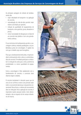 www.abesc.org.brwww.abesc.org.brwww.abesc.org.br
21
Associação Brasileira das Empresas de Serviços de Concretagem do Brasil
As principais vantagens do método de bombea-
mento são:
maior velocidade de transporte e na aplicação
do concreto;
racionalização da mão-de-obra permite maior
volume concretado por operário;
redução da quantidade de equipamentos de
transporte, como guinchos, gruas, elevadores e
jericas;
menornecessidadedevibraçãoporsetratarde
um concreto mais plástico e com uma granulo-
metria contínua.
O uso da técnica de bombeamento permite a con-
cretagem contínua, evitando paralisações e as pro-
blemáticas juntas de concretagem. A rapidez faz
com que o trabalho seja mais homogêneo.
Para que o bombeamento tenha êxito, é imprescin-
dível o entrosamento entre a obra e a central dosa-
doradeconcreto.Oresultado geralpara o constru-
tor é a redução de custos para a obra, aumento da
produtividade e a menor quantidade de equipa-
mentos.
Como a concretagem é feita rapidamente com o
bombeamento de concreto, o construtor deve
observar alguns cuidados.
O concreto bombeável é colocado quase que de
uma só vez na fôrma e exerce uma pressão maior
sobreoescoramentolateralqueolançamentocon-
vencional. Dessa forma, o sistema de escoramento
deve ser reforçado. Para a aplicação de concreto, é
importante manter pessoal restrito e bem dimen-
sionado e não se esquecer de ter sempre vibrado-
res de reserva.
•
•
•
•
 