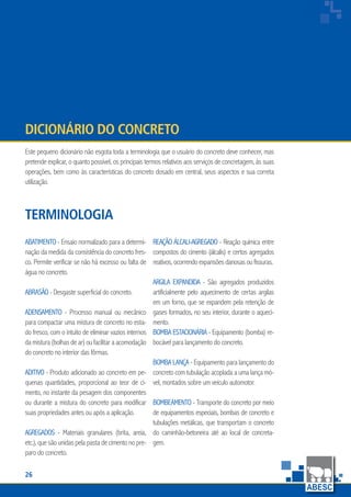 26
www.abesc.org.br
Associação Brasileira das Empresas de Serviços de Concretagem do Brasil
www.abesc.org.br
Este pequeno dicionário não esgota toda a terminologia que o usuário do concreto deve conhecer, mas
pretende explicar, o quanto possível, os principais termos relativos aos serviços de concretagem, às suas
operações, bem como às características do concreto dosado em central, seus aspectos e sua correta
utilização.
Dicionário do Concreto
Terminologia
Abatimento - Ensaio normalizado para a determi-
nação da medida da consistência do concreto fres-
co. Permite verificar se não há excesso ou falta de
água no concreto.
Abrasão - Desgaste superficial do concreto.
Adensamento - Processo manual ou mecânico
para compactar uma mistura de concreto no esta-
do fresco, com o intuito de eliminar vazios internos
da mistura (bolhas de ar) ou facilitar a acomodação
do concreto no interior das fôrmas.
Aditivo - Produto adicionado ao concreto em pe-
quenas quantidades, proporcional ao teor de ci-
mento, no instante da pesagem dos componentes
ou durante a mistura do concreto para modificar
suas propriedades antes ou após a aplicação.
Agregados - Materiais granulares (brita, areia,
etc.), que são unidas pela pasta de cimento no pre-
paro do concreto.
Reação álcali-agregado - Reação química entre
compostos do cimento (álcalis) e certos agregados
reativos, ocorrendo expansões danosas ou fissuras.
Argila expandida - São agregados produzidos
artificialmente pelo aquecimento de certas argilas
em um forno, que se expandem pela retenção de
gases formados, no seu interior, durante o aqueci-
mento.
Bomba estacionária - Equipamento (bomba) re-
bocável para lançamento do concreto.
Bomba lança - Equipamento para lançamento do
concreto com tubulação acoplada a uma lança mó-
vel, montados sobre um veículo automotor.
Bombeamento - Transporte do concreto por meio
de equipamentos especiais, bombas de concreto e
tubulações metálicas, que transportam o concreto
do caminhão-betoneira até ao local de concreta-
gem.
 