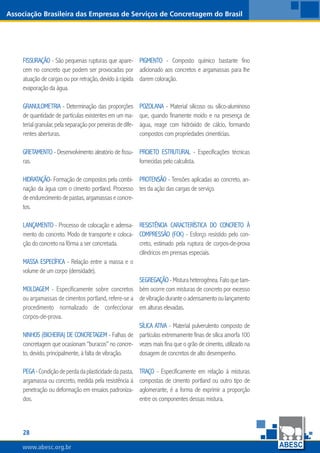 28
www.abesc.org.br
Associação Brasileira das Empresas de Serviços de Concretagem do Brasil
www.abesc.org.br
Fissuração - São pequenas rupturas que apare-
cem no concreto que podem ser provocadas por
atuação de cargas ou por retração, devido à rápida
evaporação da água.
Granulometria - Determinação das proporções
de quantidade de partículas existentes em um ma-
terialgranular,pelaseparaçãoporpeneirasdedife-
rentes aberturas.
Gretamento - Desenvolvimento aleatório de fissu-
ras.
Hidratação- Formação de compostos pela combi-
nação da água com o cimento portland. Processo
deendurecimentodepastas,argamassaseconcre-
tos.
Lançamento - Processo de colocação e adensa-
mento do concreto. Modo de transporte e coloca-
ção do concreto na fôrma a ser concretada.
Massa específica - Relação entre a massa e o
volume de um corpo (densidade).
Moldagem - Especificamente sobre concretos
ou argamassas de cimentos portland, refere-se a
procedimento normalizado de confeccionar
corpos-de-prova.
Ninhos (bicheira) de concretagem - Falhas de
concretagem que ocasionam “buracos” no concre-
to, devido, principalmente, à falta de vibração.
Pega-Condiçãodeperdadaplasticidadedapasta,
argamassa ou concreto, medida pela resistência à
penetração ou deformação em ensaios padroniza-
dos.
Pigmento - Composto químico bastante fino
adicionado aos concretos e argamassas para lhe
darem coloração.
Pozolana - Material silicoso ou silico-aluminoso
que, quando finamente moído e na presença de
água, reage com hidróxido de cálcio, formando
compostos com propriedades cimentícias.
Projeto estrutural - Especificações técnicas
fornecidas pelo calculista.
Protensão - Tensões aplicadas ao concreto, an-
tes da ação das cargas de serviço.
Resistência característica do concreto à
compressão (fck) - Esforço resistido pelo con-
creto, estimado pela ruptura de corpos-de-prova
cilíndricos em prensas especiais.
Segregação-Misturaheterogênea.Fatoquetam-
bém ocorre com misturas de concreto por excesso
devibraçãoduranteoadensamentooulançamento
em alturas elevadas.
Sílica ativa - Material pulverulento composto de
partículas extremamente finas de sílica amorfa 100
vezes mais fina que o grão de cimento, utilizado na
dosagem de concretos de alto desempenho.
Traço - Especificamente em relação à misturas
compostas de cimento portland ou outro tipo de
aglomerante, é a forma de exprimir a proporção
entre os componentes dessas mistura.
 