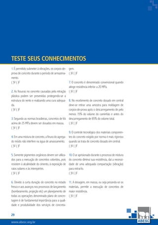 www.abesc.org.brwww.abesc.org.brwww.abesc.org.br
29
Associação Brasileira das Empresas de Serviços de Concretagem do Brasil
gem.
( )V ( )F
7. O concreto é denominado convencional quando
atinge resistência inferior a 20 MPa.
( )V ( )F
8. No recebimento de concreto dosado em central
deve-se retirar uma amostra para moldagem de
corpos-de-prova após o descarregamento de pelo
menos 15% do volume do caminhão e antes do
descarregamento de 85% do volume total.
( )V ( )F
9. O controle tecnológico dos materiais componen-
tes do concreto exigido por norma é mais rigoroso
quando se trata de concreto dosado em central.
( )V ( )F
10.Oaraprisionadoduranteoprocessodemistura
do concreto diminui sua resistência, daí a necessi-
dade de uma adequada compactação (vibração)
para extraí-lo.
( )V ( )F
11. A dosagem, em massa, ou seja pesando-se os
materiais, permite a execução de concretos de
maior resistência.
( )V ( )F
1. É permitido submeter à vibrações, os corpos-de-
prova de concreto durante o período de armazena-
mento.
( )V ( )F
2. As fissuras no concreto causadas pela retração
plástica podem ser prevenidas protegendo-se a
estrutura do vento e realizando uma cura adequa-
da.
( )V ( )F
3. Segundo as normas brasileiras, concretos de fck
acima de 25 MPa devem ser dosados em massa.
( )V ( )F
4. Em uma mistura de concreto, a finura do agrega-
do miúdo não interfere na água de amassamento.
( )V ( )F
5. Somente pigmentos orgânicos devem ser utiliza-
dos para a execução de concretos coloridos, pois
resistem à alcalinidade do cimento, à exposição de
raios solares e às intempéries.
( )V ( )F
6. Devido à curta duração do concreto no estado
frescoeaosavançosnosprocessosdelançamento
(bombeamento, projeção etc) um planejamento de
todas as operações denominado plano de concre-
tagem é de fundamental importância para a quali-
dade e produtividade dos serviços de concreta-
Teste seus Conhecimentos
 