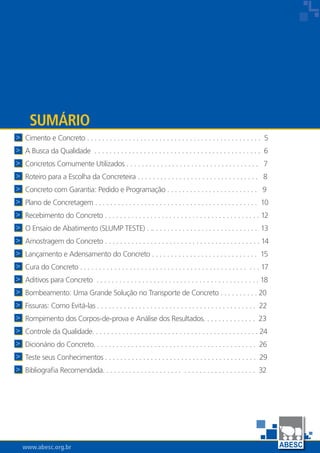 www.abesc.org.br
Associação Brasileira das Empresas de Serviços de Concretagem do Brasil
www.abesc.org.br
Cimento e Concreto . . . . . . . . . . . . . . . . . . . . . . . . . . . . . . . . . . . . . . . . . . . . . . 5
A Busca da Qualidade . . . . . . . . . . . . . . . . . . . . . . . . . . . . . . . . . . . . . . . . . . . . 6
Concretos Comumente Utilizados . . . . . . . . . . . . . . . . . . . . . . . . . . . . . . . . . . . 7
Roteiro para a Escolha da Concreteira . . . . . . . . . . . . . . . . . . . . . . . . . . . . . . . . 8
Concreto com Garantia: Pedido e Programação . . . . . . . . . . . . . . . . . . . . . . . . 9
Plano de Concretagem . . . . . . . . . . . . . . . . . . . . . . . . . . . . . . . . . . . . . . . . . . . 10
Recebimento do Concreto . . . . . . . . . . . . . . . . . . . . . . . . . . . . . . . . . . . . . . . . . 12
O Ensaio de Abatimento (SLUMP TESTE) . .. . . . . . . . . . . . . . . . . . . . . . . . . . . . 13
Amostragem do Concreto . . . . . . . . . . . . . . . . . . . . . . . . . . . . . . . . . . . . . . . . . 14
Lançamento e Adensamento do Concreto . . . . . . . . . . . . . . . . . . . . . . . . . . . . 15
Cura do Concreto . . . . . . . . . . . . . . . . . . . . . . . . . . . . . . . . . . . . . . . . . . . . . . . 17
Aditivos para Concreto . . . . . . . . . . . . . . . . . . . . . . . . . . . . . . . . . . . . . . . . . . . 18
Bombeamento: Uma Grande Solução no Transporte de Concreto . . . . . . . . . . 20
Fissuras: Como Evitá-las . . . . . . . . . . . . . . . . . . . . . . . . . . . . . . . . . . . . . . . . . . 22
Rompimento dos Corpos-de-prova e Análise dos Resultados. . . . . . . . . . . . . . 23
Controle da Qualidade. . . . . . . . . . . . . . . . . . . . . . . . . . . . . . . . . . . . . . . . . . . . 24
Dicionário do Concreto. . . . . . . . . . . . . . . . . . . . . . . . . . . . . . . . . . . . . . . . . . . 26
Teste seus Conhecimentos . . . . . . . . . . . . . . . . . . . . . . . . . . . . . . . . . . . . . . . . 29
Bibliografia Recomendada. . . . . . . . . . . . . . . . . . . . . . . . . . . . . . . . . . . . . . . . 32
Sumário



















 