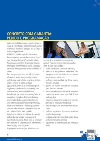 www.abesc.org.brwww.abesc.org.brwww.abesc.org.br

Associação Brasileira das Empresas de Serviços de Concretagem do Brasil
sadoemcentraléinformandoaresistênciacaracte-
rística do concreto (fck), a trabalhabilidade (slump),
a dimensão máxima do agregado (B1, B2 etc) e a
classe de agressividade.
A NBR 7212 também especifica outras duas
formas de pedir o concreto: fornecendo o “traço”,
ou o “consumo de cimento” por metro cúbico.
Nestes casos, os critérios de aceitação e outras
informações complementares quanto à aplicação
devem ser definidos entre a central dosadora e o
cliente.
Para assegurar que o concreto solicitado seja o
adequado à peça a ser concretada, o cliente
poderá ainda exigir: o tipo e a marca do cimento,
o tipo e a marca do aditivo, a relação
água/cimento, o teor de ar incorporado, tipo de
lançamento (convencional ou bombeado), uma
determinada cor, a massa específica etc.
Vale observar que muitas vezes as exigências se
sobrepõem. Exemplo: o cliente especifica uma
determinada relação água/cimento e também
uma determinada resistência à compressão (fck).
Neste caso, entende-se a relação água/cimento
como um valor máximo e a resistência como um
valor mínimo. Porém, dada a relação
água/cimento máxima, a resistência do concreto
poderá alcançar um valor muito superior à
especificada no projeto. Neste caso, o construtor
deve consultar o calculista para o redimensiona-
mento da peça a ser concretada.
Ao programar a concretagem, lembre-se que o
concreto deve ser aplicado no menor prazo
possível. Para isso tome os seguintes cuidados
antes de fazer o seu pedido:
facilite o acesso dos caminhões-betoneira;
verifique os equipamentos necessários para
transportar o concreto dentro da obra (baldes,
jericas, dumper, calhas etc);
verifique a estanqueidade da fôrma, escora-
mentos e armação;
garanta um número suficiente de vibradores
para adensar o concreto;
soliciteaquantidadeeointervalodeentregado
concreto de acordo com a capacidade de apli-
cação da obra;
estabeleça previamente um plano de concreta-
gem (até 48 horas de antecedência);
eleja um responsável pelo recebimento do con-
creto;
confira o recebimento do concreto através da
nota fiscal de entrega;
proteja a peça recém concretada contra chuva,
vento e temperaturas externas;
siga sempre as recomendações das normas da
ABNT.
•
•
•
•
•
•
•
•
•
•
Concreto com Garantia:
Pedido e Programação
 