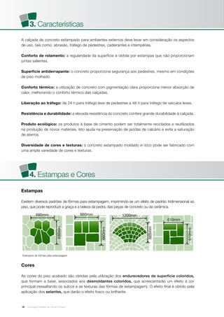 | Associação Brasileira de Cimento Portland10
A calçada de concreto estampado para ambientes externos deve levar em consideração os aspectos
de uso, tais como: abrasão, tráfego de pedestres, cadeirantes e intempéries.
Conforto de rolamento: a regularidade da superfície é obtida por estampas que não proporcionam
juntas salientes.
Superfície antiderrapante: o concreto proporciona segurança aos pedestres, mesmo em condições
de piso molhado.
Conforto térmico: a utilização de concreto com pigmentação clara proporciona menor absorção de
calor, melhorando o conforto térmico das calçadas.
Liberação ao tráfego: de 24 h para tráfego leve de pedestres a 48 h para tráfego de veículos leves.
Resistência e durabilidade: a elevada resistência do concreto confere grande durabilidade à calçada.
Produto ecológico: os produtos à base de cimento podem ser totalmente reciclados e reutilizados
na produção de novos materiais. Isto ajuda na preservação de jazidas de calcário e evita a saturação
de aterros.
Diversidade de cores e texturas: o concreto estampado moldado in loco pode ser fabricado com
uma ampla variedade de cores e texturas.
Cores
As cores do piso acabado são obtidas pela utilização dos endurecedores de superfície coloridos,
que formam a base, associados aos desmoldantes coloridos, que acrescentarão um efeito à cor
principal (ressaltando os sulcos e as texturas das fôrmas de estampagem). O efeito final é obtido pela
aplicação dos selantes, que darão o efeito fosco ou brilhante.
Estampas
Existem diversos padrões de fôrmas para estampagem, imprimindo-se um efeito de padrão tridimensional ao
piso, que pode reproduzir a graça e a beleza da pedra, das peças de concreto ou da cerâmica.
3. Características
4. Estampas e Cores
 
Exemplos de fôrmas para estampagem
 
