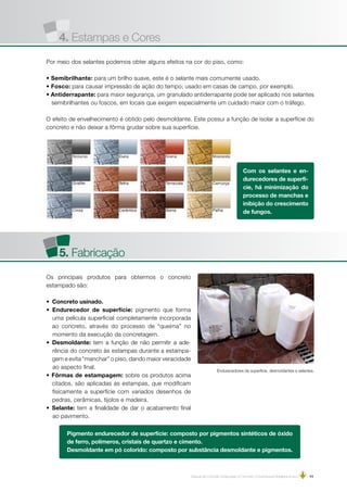 Manual de Concreto Estampado e Concreto Convencional Moldados in loco | 11
 
Com os selantes e en-
durecedores de superfí-
cie, há minimização do
processo de manchas e
inibição do crescimento
de fungos.
Por meio dos selantes podemos obter alguns efeitos na cor do piso, como:
• Semibrilhante: para um brilho suave, este é o selante mais comumente usado.
• Fosco: para causar impressão de ação do tempo; usado em casas de campo, por exemplo.
• Antiderrapante: para maior segurança, um granulado antiderrapante pode ser aplicado nos selantes
semibrilhantes ou foscos, em locais que exigem especialmente um cuidado maior com o tráfego.
O efeito de envelhecimento é obtido pelo desmoldante. Este possui a função de isolar a superfície do
concreto e não deixar a fôrma grudar sobre sua superfície.
5. Fabricação
Os principais produtos para obtermos o concreto
estampado são:
• Concreto usinado.
• Endurecedor de superfície: pigmento que forma
uma película superficial completamente incorporada
ao concreto, através do processo de “queima” no
momento da execução da concretagem.
• Desmoldante: tem a função de não permitir a ade-
rência do concreto às estampas durante a estampa-
gem e evita “manchar” o piso, dando maior veracidade
ao aspecto final.
• Fôrmas de estampagem: sobre os produtos acima
citados, são aplicadas as estampas, que modificam
fisicamente a superfície com variados desenhos de
pedras, cerâmicas, tijolos e madeira.
• Selante: tem a finalidade de dar o acabamento final
ao pavimento.
Endurecedores de superfície, desmoldantes e selantes.
 
Pigmento endurecedor de superfície: composto por pigmentos sintéticos de óxido
de ferro, polímeros, cristais de quartzo e cimento.
Desmoldante em pó colorido: composto por substância desmoldante e pigmentos.
4. Estampas e Cores
 