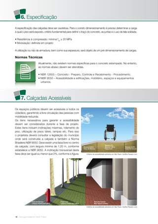 | Associação Brasileira de Cimento Portland12
Normas Técnicas
A especificação das calçadas deve ser cautelosa. Para o correto dimensionamento é preciso determinar a carga
à qual o piso será exposto, critério fundamental para definir o traço do concreto, as juntas e o uso de tela soldada.
• Resistência à compressão: mínima fck
≥ 20 MPa
• Modulação: definida em projeto
A utilização ou não de armadura, bem como sua espessura, será objeto de um pré-dimensionamento de cargas.
Os espaços públicos devem ser acessíveis a todos os
cidadãos, garantindo a livre circulação das pessoas com
mobilidade reduzida.
Os itens necessários para garantir a acessibilidade
devem ser considerados durante a fase de projeto.
Estes itens incluem inclinações máximas, rolamento do
piso, utilização de pisos táteis, rampas etc. Para isso
o projetista deverá consultar a legislação do município
onde será construída a calçada e também a Norma
Brasileira NBR 9050. Deve existir uma faixa livre no centro
da calçada, com largura mínima de 1,20 m, conforme
estabelece a NBR 9050. A inclinação transversal desta
faixa deve ser igual ou menor que 2%, conforme a figura. Critérios de acessibilidade adotados em São Paulo: Cartilha Passeio Livre
Critérios de acessibilidade adotados em São Paulo: Cartilha Passeio Livre
Atualmente, não existem normas específicas para o concreto estampado. No entanto,
as normas abaixo devem ser atendidas.
• NBR 12655 – Concreto - Preparo, Controle e Recebimento - Procedimento.
• NBR 9050 – Acessibilidade a edificações, mobiliário, espaços e equipamentos
urbanos.
6. Especificação
7. Calçadas Acessíveis
Máximo 8,33%
Faixa de Serviço
Faixa de Serviço
Largura mínima de 0,75 m
Faixa Livre
Largura mínima de 1,20 m
Faixa de Acesso
Sem largura mínima
Máximo 8,33%
Faixa de Acesso
Máximo 2%
Mínimo 1,20 m
Faixa Livre
 