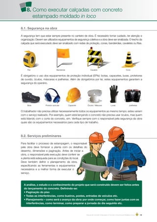 Manual de Concreto Estampado e Concreto Convencional Moldados in loco | 13
BandeirolaFita Cavalete Cone
8.1. Segurança na obra
A segurança tem que estar sempre presente no canteiro de obra. É necessário tomar cuidado, ter atenção e
organização. Devem ser utilizados equipamentos de segurança coletiva e a obra deve ser sinalizada. O trecho da
calçada que será executado deve ser sinalizado com redes de proteção, cones, bandeirolas, cavaletes ou fitas.
CapaceteBota Protetor auricular Óculos / Máscara Luvas Joelheiras
É obrigatório o uso dos equipamentos de proteção individual (EPIs): botas, capacetes, luvas, protetores
de ouvido, óculos, máscaras e joelheiras. Além de obrigatórios por lei, estes equipamentos garantem a
segurança do operário.
8.2. Serviços preliminares
Para facilitar o processo de estampagem, o responsável
pela obra deve fornecer a planta com os detalhes do
desenho, dimensões e paginação. Antes de iniciar a
obra, o responsável pela execução deve conferir se
a planta está adequada para as condições do local.
Deve também definir o planejamento da obra,
especificando as ferramentas e equipamentos
necessários e a melhor forma de executar o
serviço.
O trabalhador não precisa utilizar necessariamente todos os equipamentos ao mesmo tempo; estes variam
com o serviço realizado. Por exemplo, quem está lançando o concreto não precisa usar óculos, mas quem
está lidando com o corte do concreto, sim. Verifique sempre com o responsável pela segurança da obra
quais são os equipamentos necessários para cada tipo de trabalho.
A análise, o estudo e o conhecimento do projeto que será construído devem ser feitos antes
do lançamento do concreto. Definindo-se:
• Paginação do piso
• Todas as interferências, como bueiros, postes, entradas de veículos etc.
• Planejamento – como será o avanço da obra: por onde começar, como fazer juntas com as
interferências, como terminar, como preparar a jornada do dia seguinte etc.
8. Como executar calçadas com concreto
estampado moldado in loco
 