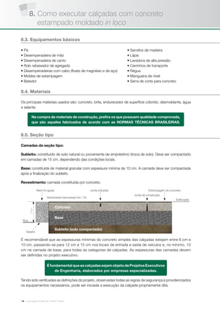 | Associação Brasileira de Cimento Portland14
8.3. Equipamentos básicos
• Pá
• Desempenadeira de mão
• Desempenadeira de canto
• Rolo rebaixador de agregado
• Desempenadeiras com cabo (floats de magnésio e de aço)
• Moldes de estampagem
• Batedor
• Sarrafos de madeira
• Lápis
• Lavadora de alta pressão
• Carrinhos de transporte
• Régua
• Mangueira de nível
• Serra de corte para concreto
8.4. Materiais
Os principais materiais usados são: concreto, brita, endurecedor de superfície colorido, desmoldante, água
e selante.
Na compra de materiais de construção, prefira os que possuem qualidade comprovada,
que são aqueles fabricados de acordo com as NORMAS TÉCNICAS BRASILEIRAS.
8.5. Seção tipo
Camadas da seção tipo:
Subleito: constituído de solo natural ou proveniente de empréstimo (troca de solo). Deve ser compactado
em camadas de 15 cm, dependendo das condições locais.
Base: constituída de material granular com espessura mínima de 10 cm. A camada deve ser compactada
após a finalização do subleito.
Revestimento: camada constituída por concreto.
Tendo sido verificadas as definições do projeto, observadas todas as regras de segurança e providenciados
os equipamentos necessários, pode ser iniciada a execução da calçada propriamente dita.
É recomendável que as espessuras mínimas do concreto simples das calçadas estejam entre 6 cm e
10 cm, passando-se para 12 cm a 15 cm nos locais de entrada e saída de veículos e, no mínimo, 10
cm na camada de base, para todas as categorias de calçadas. As espessuras das camadas devem
ser definidas no projeto executivo.
ÉfundamentalqueascalçadassejamobjetodeProjetosExecutivos
de Engenharia, elaborados por empresas especializadas.
Edificação
Declividade transversal min. 1%
Rua
Base
Concreto
Subleito (solo compactado)
Sarjeta
15cm
Meio-fio (guia) Junta induzida
Junta de construção
Estampagem do concreto
8. Como executar calçadas com concreto
estampado moldado in loco
 