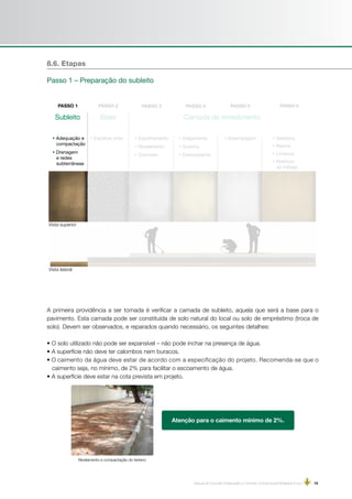 Manual de Concreto Estampado e Concreto Convencional Moldados in loco | 15
Subleito Base Camada de revestimento
• Adequação e
compactação
• Drenagem
e redes
subterrâneas
• Espalhar brita • Estampagem• Espalhamento
• Nivelamento
• Concreto
• Salgamento
• Queima
• Desmoldante
• Seladora
• Resina
• Limpeza
• Abertura
ao tráfego
A primeira providência a ser tomada é verificar a camada de subleito, aquela que será a base para o
pavimento. Esta camada pode ser constituída de solo natural do local ou solo de empréstimo (troca de
solo). Devem ser observados, e reparados quando necessário, os seguintes detalhes:
• O solo utilizado não pode ser expansível – não pode inchar na presença de água.
• A superfície não deve ter calombos nem buracos.
• O caimento da água deve estar de acordo com a especificação do projeto. Recomenda-se que o
caimento seja, no mínimo, de 2% para facilitar o escoamento de água.
• A superfície deve estar na cota prevista em projeto.
8.6. Etapas
Passo 1 – Preparação do subleito
Vista superior
Vista lateral
Nivelamento e compactação do terreno
 
Atenção para o caimento mínimo de 2%.
 