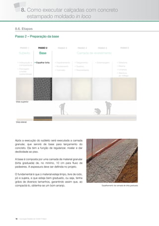 | Associação Brasileira de Cimento Portland16
Subleito Base Camada de revestimento
• Adequação e
compactação
• Drenagem
e redes
subterrâneas
• Espalhar brita • Estampagem• Espalhamento
• Nivelamento
• Concreto
• Salgamento
• Queima
• Desmoldante
• Seladora
• Resina
• Limpeza
• Abertura
ao tráfego
Após a execução do subleito será executada a camada
granular, que servirá de base para lançamento do
concreto. Ela tem a função de regularizar, nivelar e dar
declividade ao piso.
A base é composta por uma camada de material granular
(brita graduada) de, no mínimo, 10 cm para fluxo de
pedestres. A espessura deve ser definida no projeto.
O fundamental é que o material esteja limpo, livre de iodo,
pó e sujeira, e que esteja bem graduado, ou seja, tenha
grãos de diversos tamanhos, garantindo assim que, ao
compactá-lo, obtenha-se um bom arranjo.
8.6. Etapas
Passo 2 – Preparação da base
Vista superior
Vista lateral
Espalhamento da camada de brita graduada
8. Como executar calçadas com concreto
estampado moldado in loco
 