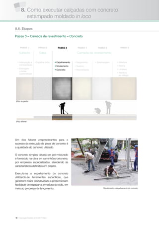 | Associação Brasileira de Cimento Portland18
Camada de revestimentoSubleito Base
• Adequação e
compactação
• Drenagem
e redes
subterrâneas
• Espalhar brita • Estampagem• Espalhamento
• Nivelamento
• Concreto
• Salgamento
• Queima
• Desmoldante
• Seladora
• Resina
• Limpeza
• Abertura
ao tráfego
Um dos fatores preponderantes para o
sucesso da execução de pisos de concreto é
a qualidade do concreto utilizado.
O concreto simples deverá ser pré-misturado
e fornecido na obra em caminhões-betoneira,
por empresas especializadas, atendendo às
características definidas em projeto.
Executa-se o espalhamento do concreto
utilizando-se ferramentas específicas, que
garantem maior produtividade e proporcionam
facilidade de espaçar a armadura do solo, em
meio ao processo de lançamento.
8.6. Etapas
Passo 3 – Camada de revestimento – Concreto
Vista superior
Vista lateral
Recebimento e espalhamento do concreto
8. Como executar calçadas com concreto
estampado moldado in loco
 
