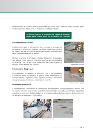 Manual de Concreto Estampado e Concreto Convencional Moldados in loco | 19
As fôrmas internas e arremates de caixas de inspeção
devem estar fixados antes do lançamento do concreto.
O fornecimento de concreto deve ser programado de acordo com a frente de serviço que está apta a
receber o concreto. Assim, evita-se desperdício ou falta de material.
Sarrafeamento do concreto
Rolo rebaixador de agregado
Desempeno do concreto
Sarrafeamento do concreto
Imediatamente após o adensamento deve começar a operação de
sarrafeamento do concreto, realizada com régua metálica e movimento
de vaivém, até que se obtenha uma superfície plana. O atraso desta
etapa comprometerá todas as demais.
Verifique no projeto de drenagem a locação dos pontos de captação.
Vale salientar que o caimento mínimo da superfície do piso acabado é
da ordem de 1% a 2%, sendo que, quanto mais texturizado o padrão da
estampa, maior deve ser seu caimento.
Rebaixamento do agregado
O rebaixamento de agregado é executado com o rolo rebaixador.
A finalidade desse procedimento é garantir maior adensamento do
concreto e trazer a argamassa para a superfície, evitando o afloramento
dos agregados e aumentando a resistência do concreto.
 
Desempeno do concreto
A tarefa seguinte é o desempeno do concreto com desempenadeira float de magnésio ou alumínio com,
no mínimo, 1,5 m de comprimento, para eliminar as depressões e ressaltos, garantindo a regularidade
superficial do pavimento. O objetivo é permitir a homogeneização e abertura dos poros do concreto antes
da aplicação do endurecedor de superfície.
 
