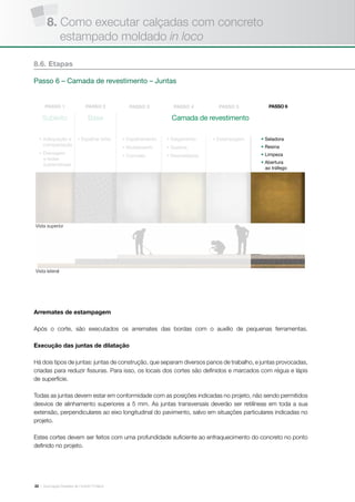 | Associação Brasileira de Cimento Portland22
Arremates de estampagem
Após o corte, são executados os arremates das bordas com o auxílio de pequenas ferramentas.
Execução das juntas de dilatação
Há dois tipos de juntas: juntas de construção, que separam diversos panos de trabalho, e juntas provocadas,
criadas para reduzir fissuras. Para isso, os locais dos cortes são definidos e marcados com régua e lápis
de superfície.
Todas as juntas devem estar em conformidade com as posições indicadas no projeto, não sendo permitidos
desvios de alinhamento superiores a 5 mm. As juntas transversais deverão ser retilíneas em toda a sua
extensão, perpendiculares ao eixo longitudinal do pavimento, salvo em situações particulares indicadas no
projeto.
Estes cortes devem ser feitos com uma profundidade suficiente ao enfraquecimento do concreto no ponto
definido no projeto.
8.6. Etapas
Passo 6 – Camada de revestimento – Juntas
Subleito Base
• Adequação e
compactação
• Drenagem
e redes
subterrâneas
• Espalhar brita • Estampagem• Espalhamento
• Nivelamento
• Concreto
• Salgamento
• Queima
• Desmoldante
• Seladora
• Resina
• Limpeza
• Abertura
ao tráfego
Vista superior
Vista lateral
Camada de revestimento
8. Como executar calçadas com concreto
estampado moldado in loco
 
