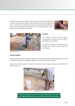 Manual de Concreto Estampado e Concreto Convencional Moldados in loco | 23
A junta transversal serrada exigirá um concreto semi-endurecido. Nele se aplicará
um plano de abertura de juntas em que as idades do concreto estarão entre
6 h e 12 h quando é o momento do corte (a ser definido experimentalmente).
Após o término do acabamento superficial, o corte é executado com máquina
apropriada dotada de disco diamantado.
Corte das juntas
Lavagem
Para finalizar o processo, deve-se realizar
uma lavagem com água, a fim de retirar o
desmoldante da superfície.
A superfície é lavada com máquina lava-jato,
de água sob pressão, para a retirada do
desmoldante.
Camada seladora
Após a secagem completa da superfície, aplica-se uma demão de seladora. Sua principal função é estancar
e proteger a superfície contra agentes infiltrantes, tais como óleos, graxas, tintas etc.
Sobre o piso já selado aplica-se uma demão de resina, que tem a função de proteger a superfície contra
agentes abrasivos.
Aplicação de resina
Retirada do desmoldante
É importante salientar que, até a conclusão desta fase, a área deverá
estar totalmente isolada, uma vez que estará suscetível a manchas.
 