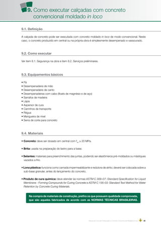 Manual de Concreto Estampado e Concreto Convencional Moldados in loco | 25
9.1. Definição
A calçada de concreto pode ser executada com concreto moldado in loco de modo convencional. Neste
caso, o concreto produzido em central ou na própria obra é simplesmente desempenado e vassourado.
9.2. Como executar
Ver item 8.1. Segurança na obra e item 8.2. Serviços preliminares.
9.3. Equipamentos básicos
• Pá
• Desempenadeira de mão
• Desempenadeira de canto
• Desempenadeiras com cabo (floats de magnésio e de aço)
• Sarrafos de madeira
• Lápis
• Aspersor de cura
• Carrinhos de transporte
• Régua
• Mangueira de nível
• Serra de corte para concreto
9.4. Materiais
• Concreto: deve ser dosado em central com fck
≥ 20 MPa.
• Brita: usada na preparação do lastro para a base.
• Selantes: materiais para preenchimento das juntas, podendo ser elastômeros pré-moldados ou mástiques
vazados a frio.
• Lona plástica: funciona como camada impermeabilizante e redutora de atrito; deverá ser colocada sobre a
sub-base granular, antes do lançamento do concreto.
• Produto de cura química: deve atender às normas ASTM C 309–07: Standard Specification for Liquid
Membrane - Forming Compounds for Curing Concrete e ASTM C 156–03: Standard Test Method for Water
Retention by Concrete Curing Materials.
Na compra de materiais de construção, prefira os que possuem qualidade comprovada,
que são aqueles fabricados de acordo com as NORMAS TÉCNICAS BRASILEIRAS.
9. Como executar calçadas com concreto
convencional moldado in loco
 