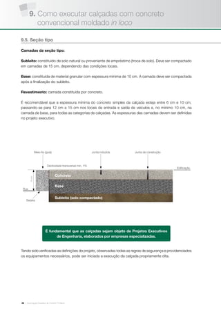 | Associação Brasileira de Cimento Portland26
9.5. Seção tipo
Camadas da seção tipo:
Subleito: constituído de solo natural ou proveniente de empréstimo (troca de solo). Deve ser compactado
em camadas de 15 cm, dependendo das condições locais.
Base: constituída de material granular com espessura mínima de 10 cm. A camada deve ser compactada
após a finalização do subleito.
Revestimento: camada constituída por concreto.
É recomendável que a espessura mínima do concreto simples da calçada esteja entre 6 cm e 10 cm,
passando-se para 12 cm a 15 cm nos locais de entrada e saída de veículos e, no mínimo 10 cm, na
camada de base, para todas as categorias de calçadas. As espessuras das camadas devem ser definidas
no projeto executivo.
Tendo sido verificadas as definições do projeto, observadas todas as regras de segurança e providenciados
os equipamentos necessários, pode ser iniciada a execução da calçada propriamente dita.
É fundamental que as calçadas sejam objeto de Projetos Executivos
de Engenharia, elaborados por empresas especializadas.
Edificação
Declividade transversal min. 1%
Rua
Base
Concreto
Subleito (solo compactado)
Sarjeta
15cm
Meio-fio (guia) Junta induzida Junta de construção
9. Como executar calçadas com concreto
convencional moldado in loco
 