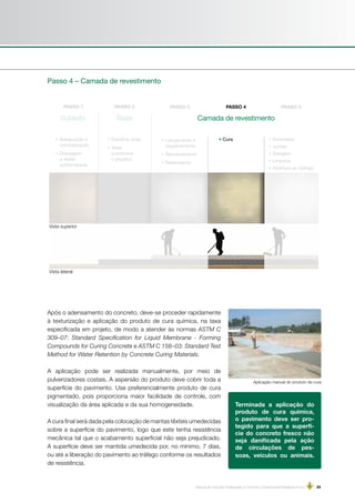 Manual de Concreto Estampado e Concreto Convencional Moldados in loco | 29
Subleito Base
• Adequação e
compactação
• Drenagem
e redes
subterrâneas
• Espalhar brita
• Telas
(conforme
o projeto)
• Lançamento e
espalhamento
• Sarrafeamento
• Desempeno
• Cura • Arremates
• Juntas
• Selagem
• Limpeza
• Abertura ao tráfego
Passo 4 – Camada de revestimento
Vista superior
Vista lateral
Camada de revestimento
Após o adensamento do concreto, deve-se proceder rapidamente
à texturização e aplicação do produto de cura química, na taxa
especificada em projeto, de modo a atender às normas ASTM C
309–07: Standard Specification for Liquid Membrane - Forming
Compounds for Curing Concrete e ASTM C 156–03: Standard Test
Method for Water Retention by Concrete Curing Materials.
A aplicação pode ser realizada manualmente, por meio de
pulverizadores costais. A aspersão do produto deve cobrir toda a
superfície do pavimento. Use preferencialmente produto de cura
pigmentado, pois proporciona maior facilidade de controle, com
visualização da área aplicada e da sua homogeneidade.
A cura final será dada pela colocação de mantas têxteis umedecidas
sobre a superfície do pavimento, logo que este tenha resistência
mecânica tal que o acabamento superficial não seja prejudicado.
A superfície deve ser mantida umedecida por, no mínimo, 7 dias,
ou até a liberação do pavimento ao tráfego conforme os resultados
de resistência.
Terminada a aplicação do
produto de cura química,
o pavimento deve ser pro-
tegido para que a superfí-
cie do concreto fresco não
seja danificada pela ação
de circulações de pes-
soas, veículos ou animais.
Aplicação manual do produto de cura
 