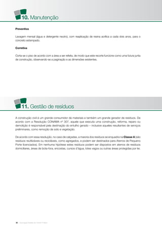 | Associação Brasileira de Cimento Portland32
Preventiva
Lavagem mensal (água e detergente neutro), com reaplicação de resina acrílica a cada dois anos, para o
concreto estampado.
Corretiva
Corta-se o piso de acordo com a área a ser refeita, de modo que este recorte funcione como uma futura junta
de construção, observando-se a paginação e as dimensões existentes.
A construção civil é um grande consumidor de materiais e também um grande gerador de resíduos. De
acordo com a Resolução CONAMA nº 307, aquele que executa uma construção, reforma, reparo ou
demolição é responsável pela destinação do entulho gerado – inclusive aqueles resultantes de serviços
preliminares, como remoção de solo e vegetação.
De acordo com essa resolução, no caso de calçadas, a maioria dos resíduos se enquadra na Classe A (são
resíduos reutilizáveis ou recicláveis, como agregados, e podem ser destinados para Aterros de Pequeno
Porte licenciados). Em nenhuma hipótese estes resíduos podem ser dispostos em aterros de resíduos
domiciliares, áreas de bota-fora, encostas, cursos d’água, lotes vagos ou outras áreas protegidas por lei.
10. Manutenção
11. Gestão de resíduos
 