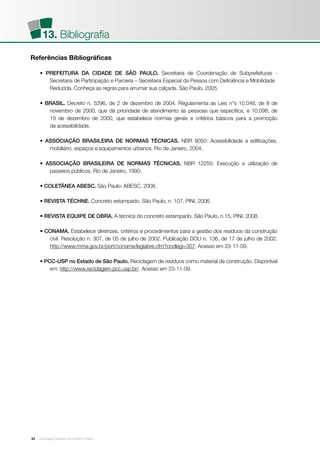 | Associação Brasileira de Cimento Portland34
Referências Bibliográficas
• PREFEITURA DA CIDADE DE SÃO PAULO. Secretaria de Coordenação de Subprefeituras -
	 Secretaria de Participação e Parceria – Secretaria Especial da Pessoa com Deficiência e Mobilidade
	 Reduzida. Conheça as regras para arrumar sua calçada. São Paulo, 2005.
• BRASIL. Decreto n. 5296, de 2 de dezembro de 2004. Regulamenta as Leis n°s 10.048, de 8 de
	 novembro de 2000, que dá prioridade de atendimento às pessoas que especifica, e 10.098, de
	 19 de dezembro de 2000, que estabelece normas gerais e critérios básicos para a promoção
	 da acessibilidade.
• ASSOCIAÇÃO BRASILEIRA DE NORMAS TÉCNICAS. NBR 9050: Acessibilidade a edificações,
	 mobiliário, espaços e equipamentos urbanos. Rio de Janeiro, 2004.
• ASSOCIAÇÃO BRASILEIRA DE NORMAS TÉCNICAS. NBR 12255: Execução e utilização de
	 passeios públicos. Rio de Janeiro, 1990.
• COLETÂNEA ABESC. São Paulo: ABESC, 2008.
• REVISTA TÉCHNE. Concreto estampado. São Paulo, n. 107, PINI, 2006.
• REVISTA EQUIPE DE OBRA. A técnica do concreto estampado. São Paulo, n.15, PINI, 2008.
• CONAMA. Estabelece diretrizes, critérios e procedimentos para a gestão dos resíduos da construção
	 civil. Resolução n. 307, de 05 de julho de 2002. Publicação DOU n. 136, de 17 de julho de 2002.
	 http://www.mma.gov.br/port/conama/legiabre.cfm?codlegi=307. Acesso em 23-11-09.
• PCC-USP no Estado de São Paulo. Reciclagem de resíduos como material de construção. Disponível
	 em: http://www.reciclagem.pcc.usp.br/. Acesso em 23-11-09.
13. Bibliografia
 