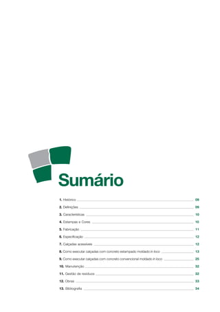 1. Histórico 09
2. Definições 09
3. Características 10
4. Estampas e Cores 10
5. Fabricação 11
6. Especificação 12
7. Calçadas acessíveis 12
8. Como executar calçadas com concreto estampado moldado in loco 13
9. Como executar calçadas com concreto convencional moldado in loco 25
10. Manutenção 32
11. Gestão de resíduos 32
12. Obras 33
13. Bibliografia 34
 