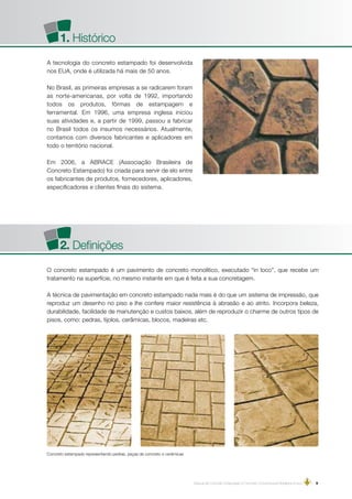 Manual de Concreto Estampado e Concreto Convencional Moldados in loco | 9
A tecnologia do concreto estampado foi desenvolvida
nos EUA, onde é utilizada há mais de 50 anos.
No Brasil, as primeiras empresas a se radicarem foram
as norte-americanas, por volta de 1992, importando
todos os produtos, fôrmas de estampagem e
ferramental. Em 1996, uma empresa inglesa iniciou
suas atividades e, a partir de 1999, passou a fabricar
no Brasil todos os insumos necessários. Atualmente,
contamos com diversos fabricantes e aplicadores em
todo o território nacional.
Em 2006, a ABRACE (Associação Brasileira de
Concreto Estampado) foi criada para servir de elo entre
os fabricantes de produtos, fornecedores, aplicadores,
especificadores e clientes finais do sistema.
1. Histórico
2. Definições
O concreto estampado é um pavimento de concreto monolítico, executado “in loco”, que recebe um
tratamento na superfície, no mesmo instante em que é feita a sua concretagem.
A técnica de pavimentação em concreto estampado nada mais é do que um sistema de impressão, que
reproduz um desenho no piso e lhe confere maior resistência à abrasão e ao atrito. Incorpora beleza,
durabilidade, facilidade de manutenção e custos baixos, além de reproduzir o charme de outros tipos de
pisos, como: pedras, tijolos, cerâmicas, blocos, madeiras etc.
   Concreto estampado representando pedras, peças de concreto e cerâmicas
 