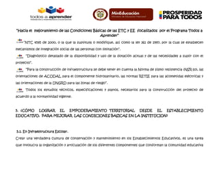 “Hacia el mejoramiento de las Condiciones Básicas de las ETC y EE focalizados por el Programa Todos a
Aprender”
“NTC 4595 de 2000, o la que la sustituya o modifique, así como la ley 361 de 1997, por la cual se establecen
mecanismos de integración social de las personas con limitación”.
“Diagnóstico detallado de la disponibilidad y uso de la dotación actual y de las necesidades a suplir con el
proyecto”.
“Para la construcción de infraestructura se debe tener en cuenta la Norma de sismo resistencia (NSR-10), las
orientaciones de ACODAL para el componente hidrosanitario, las normas RETIE para las acometidas eléctricas y
las orientaciones de la UNGRD para las zonas de riesgo”.
Todos los estudios técnicos, especificaciones y planos, necesarios para la construcción del proyecto de
acuerdo a la normatividad vigente.

5. ¿CÓMO

LOGRAR

EL

EMPODERAMIENTO TERRITORIAL

DESDE

EL

ESTABLECIMIENTO

EDUCATIVO, PARA MEJORAR LAS CONDICIONES BASICAS EN LA INSTITUCION?

5.1. En Infraestructura Escolar.
Crear una verdadera cultura de conservación y mantenimiento en los Establecimientos Educativos, es una tarea
que involucra la organización y articulación de los diferentes componentes que conforman la comunidad educativa

 