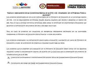 “Hacia el mejoramiento de las Condiciones Básicas de las ETC y EE focalizados por el Programa Todos a
Aprender”
Los proyectos beneficiados por ley 21 son cofinanciados por el Ministerio de Educación en un porcentaje máximo
del 70% y en los departamentos de Vichada, Vaupés, Guainía, Guaviare, San Andrés y Amazonas un máximo del
85%. Para lo cual la Entidad territorial certificada debe anexar el certificado de disponibilidad presupuestal que
garantice la cofinanciación del proyecto del 30% o 15% según sea el caso.
Para los casos de proyectos por situaciones de emergencias debidamente decretados por las autoridades
competentes, el Ministerio de Educación podría financiar el 100% del proyecto.
Los proyectos presentados y la cofinanciación estará sujeta a evaluación y aprobación por parte del Ministerio de
Educación a través de la Dirección de Cobertura y Equidad o quien haga sus veces.
Los proyectos que se presenten para evaluación por el Ministerio de Educación deben contar con los siguientes
requisitos y anexar la documentación soporte, de acuerdo con La Guía 2012 para la presentación de proyectos de
infraestructura Ley 21 de 1982.
Licencia de funcionamiento o reconocimiento de carácter oficial del Establecimiento Educativo Estatal.
Certificación del código del DANE del Establecimiento Educativo Estatal.
 